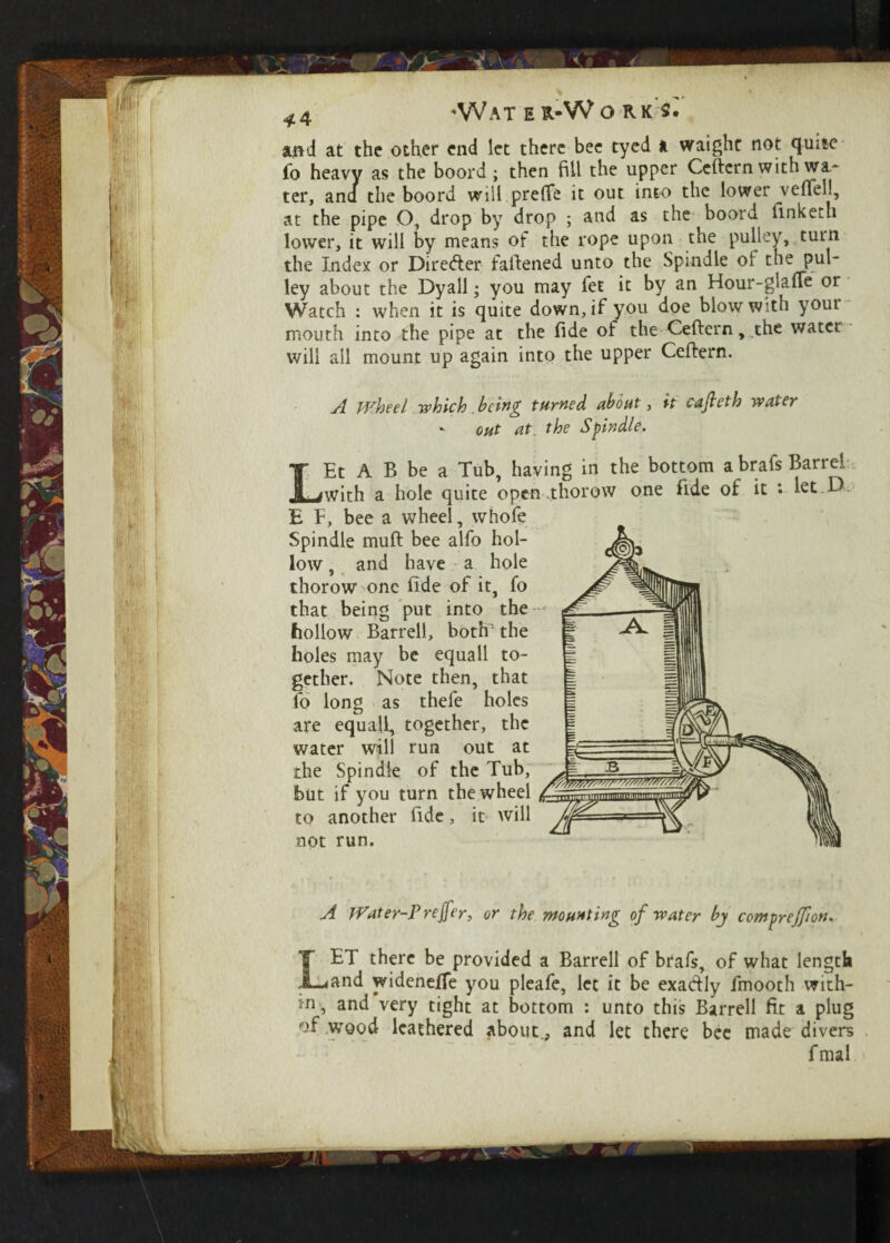 'Wat e r-W orks. and at the other end let there bee tyed a waight not quite fo heavy as the boord; then fill the upper Ceftern with wi* ter, ana the boord will preffe it out into the lower veftel!, at the pipe O, drop by drop ; and as the boord linketh lower, it will by means of the rope upon the pulley, turn the Index or Direfter failened unto the Spindle ol the pul¬ ley about the Dyall; you may let it by an Hour-giaffe or Watch : when it is quite down, if you doe blow with yout mouth into the pipe at the fide of the Ceftern, the water will ail mount up again into the upper Ceftern. wheel which being fumed about, it cajleth water - out at. the Spindle. LEt A B be a Tub, having in the bottom a brafs Barrel with a hole quite open .thorow one fide of it *• let D E F, bee a wheel, whofe Spindle muft bee alfo hol¬ low , and have a hole thorow one fide of it, fo that being put into the hollow Barrell, both1 the holes may be equall to¬ gether. Note then, that fo long as thefe holes are equall, together, the water will run out at the Spindle of the Tub, ^ hut if you turn the wheel to another fide, it will not run. A Water-Preffer, or the mounting of water by compreffion. 1ET there be provided a Barrell of brafs, of what length .4and widenefTe you pleafe, let it be exactly fmooth with¬ in, and very tight at bottom : unto this Barrell fit a plug of wood leathered about., and let there bee made divers fmal