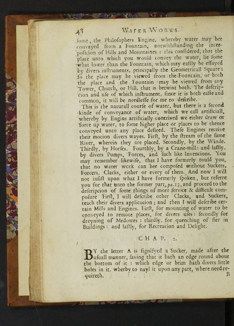 4 q W a ter Worts. feme , the Philosophers Engine, whereby water may bee convayed from a Fountain, notwithftanding the inter- poficion of Hills and Mountaines : this confidered, that the place unto which you would convey the water, lie fome ■what lower than the Fountain, which may eafily be eflayed by divers instruments, principally the Geometricall Square: fo the place may be viewed from-the-Fountain, or both the place and the Fountain may be viewed from any Tower, Church, or Hill, that is betwixt both. The deferip- cion and ufe of which inftrument, Since it is both eafieand common, it will be needleSTe for me to deferibe. This is the naturall courfe of water, but there is a fecond kinde of conveyance of water, which we call artificial), whereby by Engins artificially contrived we either draw or force up water, to fome higher place or places to be thence conveyed unto any place defired. Thefe Engines receive their mocion divers wayes. Firft, by the Stream of the fame River, wherein they are placed. Secondly, by the Winde. Thirdly, by Horfes. Fourthly, by a Crane-mill: and laftly, by divers Pumps, Forces, and fuch like Invencions. You may remember likewife, that I have formerly tould you, that no water work can bee compofed without Suckers, - Forcers, Clacks, either or every of them.. And now I will not infift upon what I have formerly fpoken, but referre you for that unto the former part,/w. 13, and proceed to the defcripcion of fome things of more fervice & difficult com- pofure Firft, I will deferibe other Clacks, and Suckers, teach their divers applicacion; and then I will deferibe cer¬ tain Mills and Engines. Firft, for mounting of water to be conveyed to remote places, for divers ufes : fecondly for dreyning of Medowes : thirdly, for quenchiug of fier in Buildings: and laftly, for Recreacion and Delight. CHAP. a. 1 BY the letter A is fignifyed a Sucker, made after the ufuall manner, faving that it hath an edge round about the bottom of it : which edge or brim hath divers little holes in it, wlierby to nayl it upon any part, where need re- quireth. • ® WifcTi