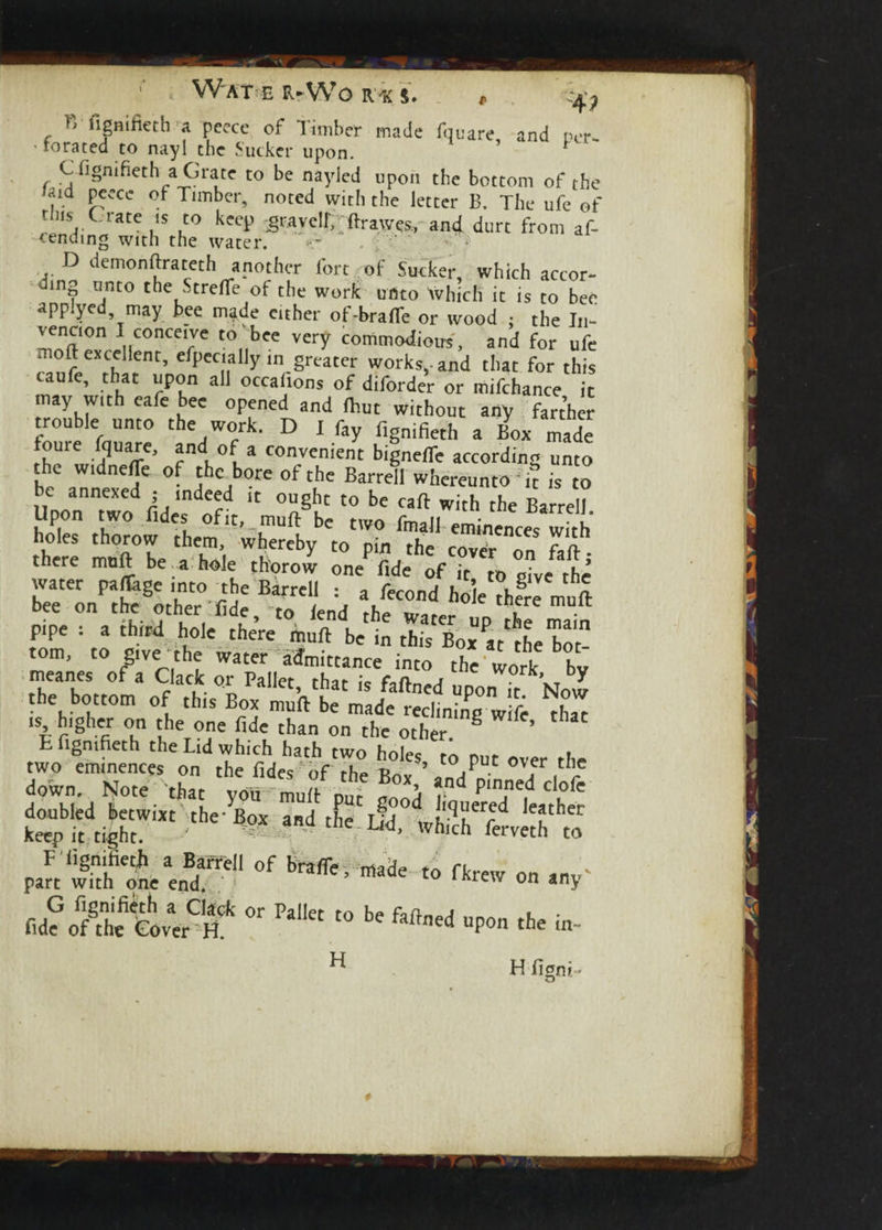 4; ?> figmfieth a peece of Timber made fquare and ner- ' footed to nayl the Sucker upon. ’ C figmfieth a Grate to be nayied upon the bottom of the laid peece of Timber, noted with the letter B. The ufe of Iatei,S .!° kecp 3ravclf> ftrawes, and durt from af- D demonftrateth another fort of Sucker, which accor¬ ding unto the Strefle of the work unto Which it is to bee applyed may bee mijde either of-bra(Te or wood ; the In- vencron I conceive to bee very commodious, and for ufe moft excellent, efpeciailyin greater works,, and that for this caufe, that upon all occaltons of diforder or mifchance it may with eafe bee opened and (but without any farther trouble unto the work. D I fay fignifieth a Box made foure fquare, andI of a convenient bigneffe according unto the widneffe of the bore of the Barrell whereunto ft is to be annexed ; indeed it ought to be cart with the Barrel? Upon two fides of it,. muft be two fmall eminences w.h holes thorow them, whereby to pin the 7a there muft be a hole chorci Mde rfT* rive water paflhge into -the Barrell : , fecond hole thSe muft bee on the other fide, to lend rhe l • pipe : a third hole there muft be in this Boxat^he bot- the bottom of this Box uft m de^clri'r ^ is higher on the one fide than on the ottr 8 th“ t figmfieth the Lid which hath two holec m » two eminences on the fides of the Box/ and pinneTclofe down. Note that voii mud mu- V- p , r CI,ole doubled betwixt the- Box and the L?d wh'-3?”^ keep it tight. ' - ™ U4’ 'vhlch ferv«l> to P.Ss'ot*'r1 *“*> “* “ m‘  Wl “ l' »»«l .P» O. «- ^ H ligni- *