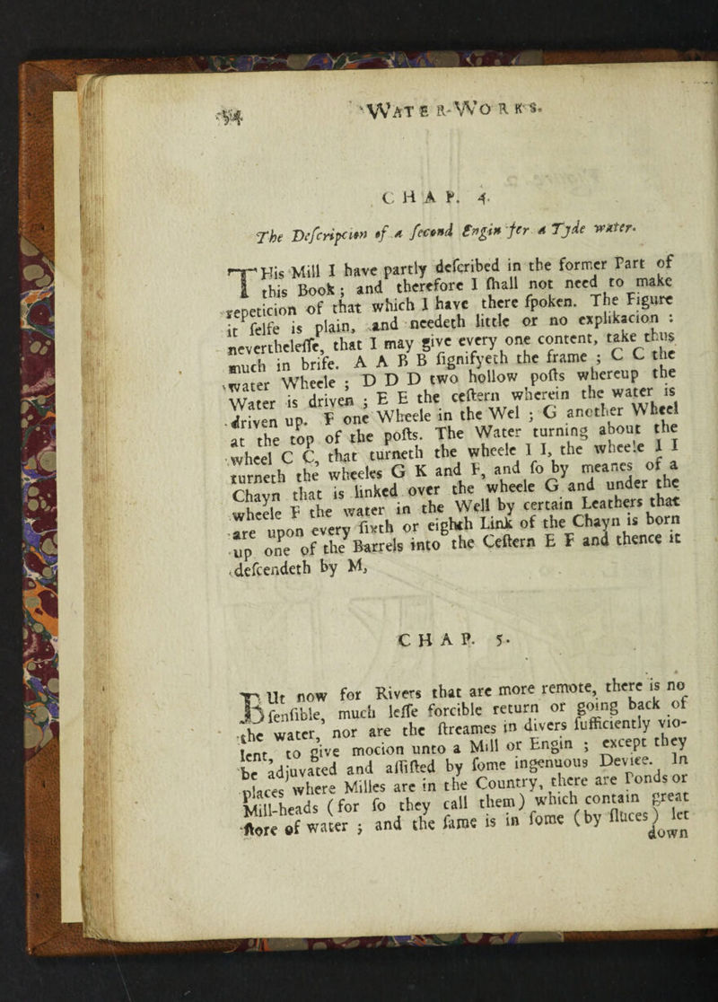 Wat s it*Wo r ks. c H A p. 4- The Defcnpatx •/ * fetni t»gi» j'r * Tjde tetter- T-Kis Mill I have partly deferibed in the former Fart of i this Book ; and therefore I fhall not need to make repeticion of that which 1 have there fpoken. The Figure it Pfelfe is plain, and needeth little or no exphkacion . nevertheleffe, that 1 may give every one content, ^ke thus much in brife. A A B B figmfyeth the frame ; C C the water Wheele ; D D D two hollow polls whereup the is driven • E E the ceftern wherein the water is driven up F one Wheele in the Wei 5 G another Wheel at the top of the pods. The Water turning about the wheel C C that turneth the wheele 1 I, the wheele 1 I turneth the wheeles G K and F, and fo by mear.es of a ,, i r : linked over the wheele G and under the wheel F the water in the Well by certain Leathers that are upon every fmh or eighth Link of the Chayn is born ' up one Of theyBarrels into the Ceftern E F and thence it .defeendeth by M, CHAP. 5- Ut now for Rivers that are more remote, there is no ,fenfible, much leffe forcible return or going back of .-he water nor are the ftreames m divers fufficently vio¬ lent to give motion unto a Mill or Engin ; except they be Idiuvated and affifted by fome ingenuous Device In nLes where Milles are in the Country, there are Ponds or Li 11 heads (for fo they call them) which contain great and the fame is in fome (by «Uces) let
