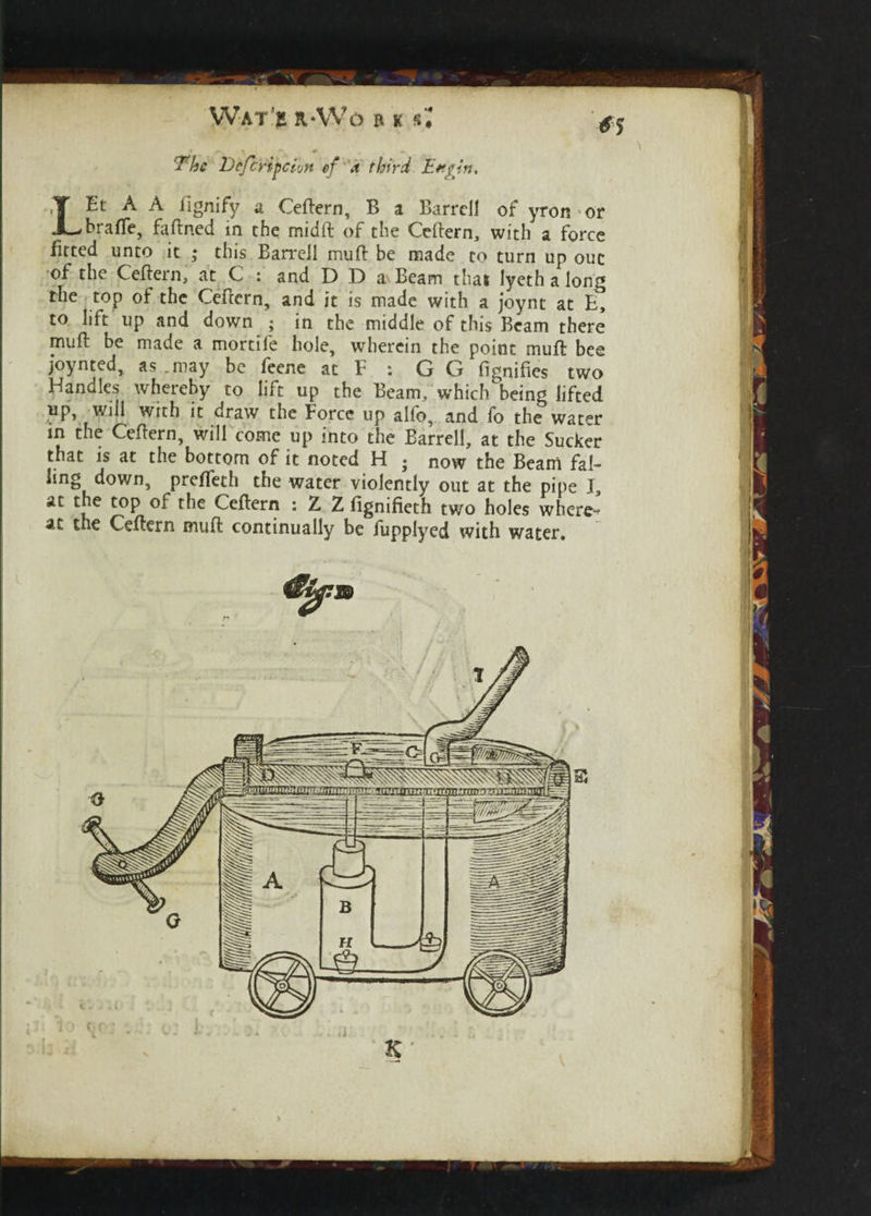 < 'The I)cfcripeivn cf a third Ettpin. LEt A A iignify a Ceftern, B a Barrcll of yroivor brafle, faftned in the midft of the Ceftern, with a force fitted unto it ; this Ban-ell muft be made to turn up ouc of the Ceftern, at C : and D D a Beam that lyeth a long the top of the Ceftern, and it is made with a joynt at E, to lift up and down ; in the middle of this Beam there muft be made a mortife hole, wherein the point muft bee joynted, as .may be feene at F : G G fignifies two Handles whereby to lift up the Beam, which being lifted up, will w^h it draw the Force up alfo, and fo the water in the Ceftern, will come up into the Barrel!, at the Sucker that is at the bottom of it noted H • now the Beam fal¬ at the top of the Ceftern : Z Z fignifieth two holes where¬ at the Ceftern muft continually be fupplyed with water.
