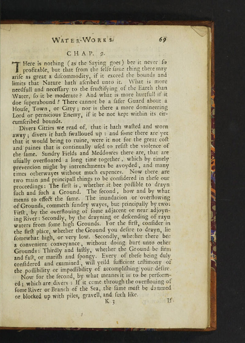 CHAP. <?. 7e Here is nothing (as the Saying goes) bee it never f<> profitable, but that from the feife fame thing there may arife as great a difcommodity, if it exceed the bounds and limits that Nature hath afcribed unto it. What is more needfull and neceffary to the fru&ifying of the Earth than Water, fo it be moderate ? And what is more hurt full if it doe fuperabound ? There cannot be a fafer Guard about a Houfe, Town, or Citty; nor is there a more domineering Lord or pernicious Enemy, if it be not kept within its cir- cumfcribed bounds. Divers Citties we read of, that it hath wafted and worn away ; divers it hath fwalloued up : and fome there are yet that it would bring to ruine, were it not for the great coft and paines that is continually ufed to refift the violence of the fame. Sundry Fields and Meddowes there are, that are uftially overfloated a long time together, which by timely prevencion might by intrenchments be avoyded, and many times otherwaycs without much expences. Now there arc two main and principall things to be confidered in thefe our proceedings: The firft is , whether it bee poftible to drayn fuch and fuch a Ground. The fecond, how and by what means to effefl: the fame. The inundacion or overflowing of Grounds, commeth fundry wayes, but principally by two; Firft by the overflouing of fome adjacent or near ad joy n- ing River: Secondly, by the drayning or defending of rayn waters from fome high Grounds. For the firft, confider in the firft place, whether the Ground you defire to drayn, lie fomewhat high, or very low. Secondly, whether there bee a convenient conveyance, without doing hurt unto other Grounds: Thirdly and laftly, whether the Ground be firm and faft or marilfi and fpongy. Every of thefe being duly confidered and examined, will yeild fufficient teftimony of the poffibility or impoftibility of accomplifhing your defire. Now for the fecond, by what meanes it is to be perform¬ ed ; which are divers : If it ccme through the overflouing of fome River or Branch of the Sea, the fame muft be dammed or blocked up with piles, gravell, and fuch fee. K 3 If