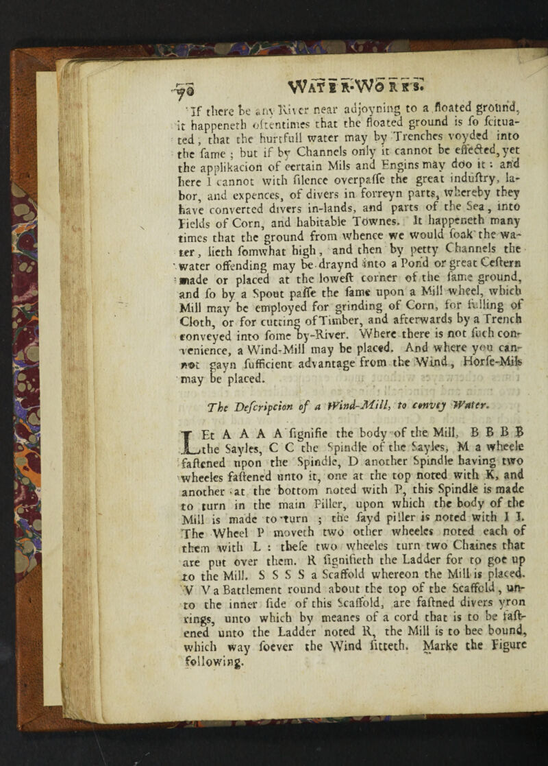 ■If there he any River near adjoyning to a.floated ground, it happeneth oftentimes that the floated ground is ho fcitua- ted, that the hurtfull water may by Trenches voyded into the fame ; but if by Channels only it cannot be effected, yet the appiikacion of certain Mils and Engins may doo it: and here 1 cannot with filcnce overpaffe the great induttry, la¬ bor, and expences, of divers in forreyn parts, whereby they have converted divers in-lands, and parts of the Sea, into fields of Corn, and habitable Townes. It happeneth many times that the ground from whence we would foak the wa¬ ter, lieth fomwhat high, and then by petty Channels the water offending may be - draynd into a Pond or great Ceftern : made or placed at the loweft corner of the fame ground, and fo by a Spout paflfe the fame upon a Mill wheel, which Mill may be employed for grinding of Corn, for fulling of Cloth, or for cutting ofTimber, and afterwards by a Trench conveyed into fomc Ry-River. Where there is not fuch con¬ venience, a Wind-Mill may be placed. And where you can- m&t gayn fufficient advantage from the Wind, Horfe-Mife may be placed. The Defcripcion of a Wind-Mill, to convey Water. LEt A A A A fignifie the body of the Mill, B B B B the Sayles, C C the Spindle of the Sayles, M a wheels fattened upon the Spindle, D another Spindle having two wheeles fattened unto it, one at the top noted with K, and another at the bottom noted with P, this Spindle is made to turn in the main Filler, upon which the body of the Mill is made to-turn ; the fayd pi Her is noted with I J. The Wheel P moveth two other wheeles noted each of them with L : tbefe two wheeles turn two Chaines that are put over them. R fignifieth the Ladder for to goe up to the Mill. S S S S a Scaffold whereon the Mill is placed. V V a Battlement round about the top of the Scaffold, un¬ to the inner fide of this Scaffold, are faftned divers vron rings, unto which by meancs of a cord that is to be fatt¬ ened unto the Ladder noted R, the Mill is to bee bound, which way foever the Wind fitteth. Marke the Figure following.