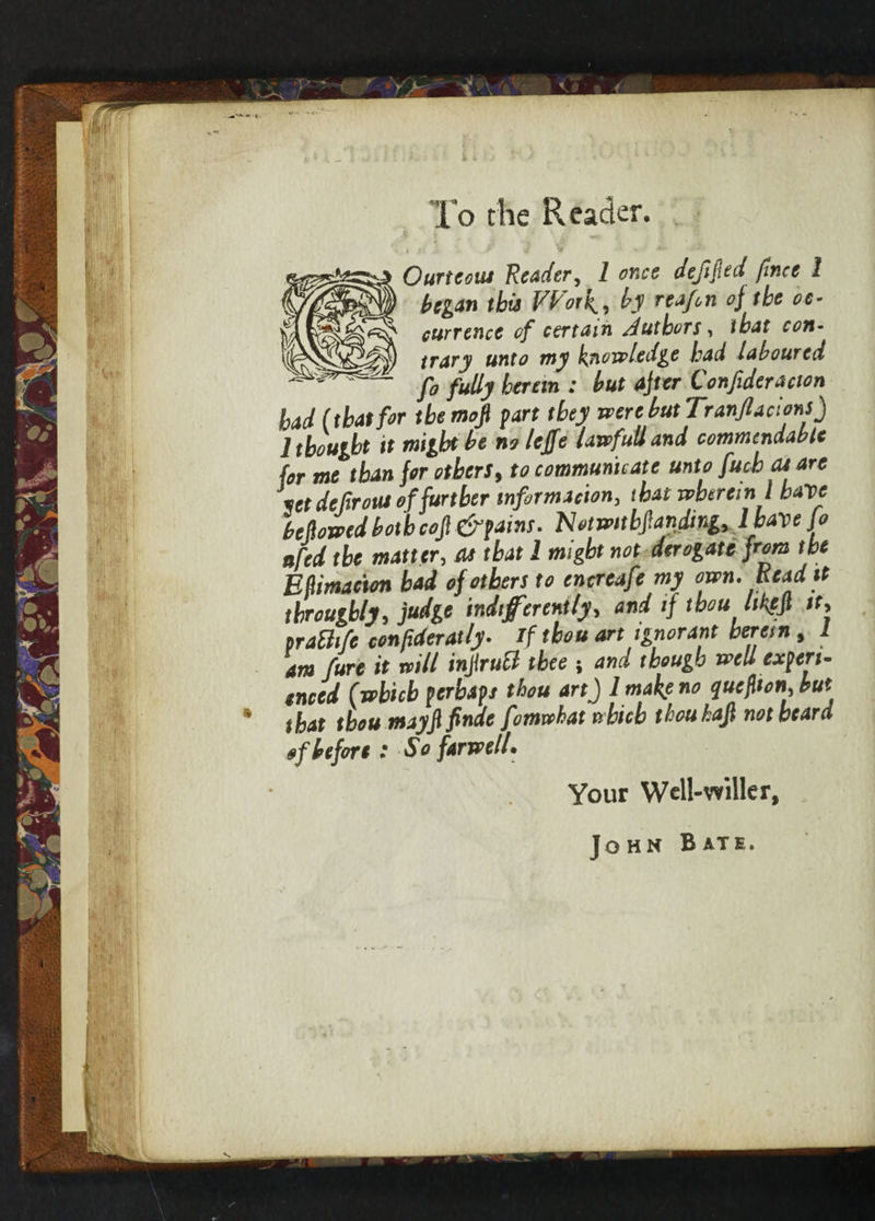 I Ourtem Reader, 1 once defied fmee 1 began this Work, by reafen oj tbe oc¬ currence of certain Authors, that con¬ trary unto my knowledge had laboured fo fully herein : but after Confederation had (that for the mofi fart they were but Tranftacions) 1 thought it might be no lejfe lawfull and commendable for me than for others, to communicate unto fetch as are feet de front of further infer mac ton, that wherein1 have bellowed botbcojl & fains. Notwitbpndmg, l have Jo nfed the matter, at that 1 might not derogate from the ERimacion bad of others to encreafe my own. Read it throughly, judge indifferently, and if thou hkfjl it, praBife confidently. if thou art ignorant herein, I am feure it will inferutt thee ; and though well cxftri- enced (which ftrbafs thou art) l make no quefhon, but that tboumayfi finite fomwhat which tkouhafi not heard of before: So farwell. Your Well-wilier, John B ATE.