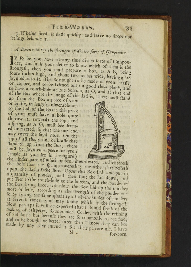 no* * ^ P l e a-VVq r ihu 3 Jf hong fired, it flafli quickly, and leave no dre*$ A DeVtCC t0 trJ the ftrengtb of divers forts of Gempoudcr, 1 U° *bej }-OU haye iC/y time divers forts of Gunpou- ?d ’ and .IC ,s y°ar <fe/ire to know which of them hfthe fhongeft then you mull: prepare a Bov is a p k- foure inches high, and about two inches wide Li ’ TJ joyntedunto it. The Box ought to b« madT of vmn ^ ^ 01 copper., and to be faftneef unto a good thick nf ’ , 1 a^» to have a touch-hole at the bottom, as O and at cf ’ ^ of the Box where the hinge of the Lid is tbere n fl n™^ up from the Box a peece of yron ’ uft ftanrf or brafle, in length anfwerable un¬ to the Lid of the Box : this peece ®f yron muft have a hole quite thorow it, towards the top, and a Iprmg, as A G, muft bee fereu- ed or riveted, fo that the one end may cover the fayd hole. On the top of all this yron, or bralTe that Itandeth up from the Box, there muft be joynted a . peece of yron (made as yon fee in the figure) —— the hoteVhe fpring cotereth^X'fh ^ ^CC*'etl1 upon the Lid of The Box. Open tins Box IH CCh a quantity of pouder inJ rp«n n u jfld Puc m put Fier to the forcthoi a t e hfT ^ d°Wn* *n<i the Box being fired'. blfthe more or lelle, according as the fl-rpnco-fi f u C j0tcLes fo by fyring the fame quantity of divei's kinfc of^ouders ^/etfied^^aTl'ftouId^p and to' k bee f^ made by any that intend it f„r\h ;* k°W thf? can !'ec' X « intena it tor their private ufe, I have ^ 2 for-born