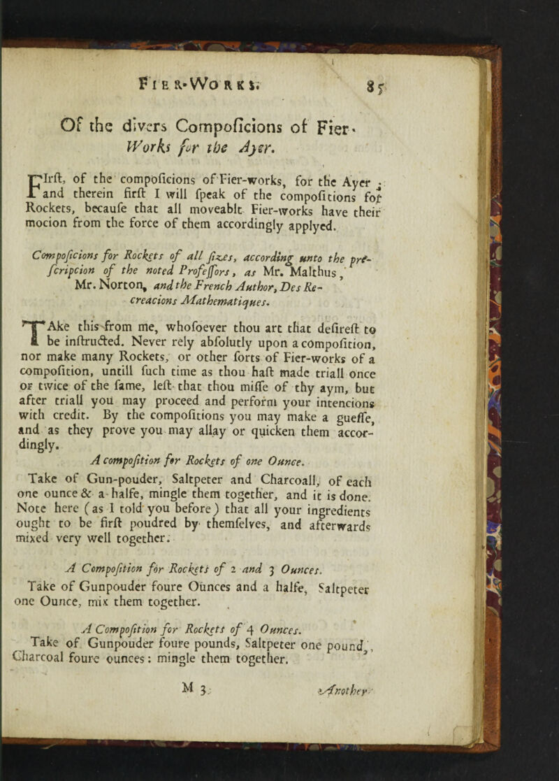 Fie R'Wo rk *. 8? Of the divers Compoficions of Fier- Works for the Ayer, Rockets, becaufe that all moveablt Fier-works have their mocion from the force of them accordingly applyed. Compoficions for Rockets of all fz.es, according unto the prt- fcripcion of the noted Profefors, as Mr. Malthus Mr. Norton, and the French Author, Des Re¬ creations AAathematiques. » • , r c Ake this>from me, whofoever thou art that defireft to fi. be intruded. Never rely abfolutly upon a composition, nor make many Rockets, or other forts of Fier-works of a compofition, untill fuch time as thou haft made triall once or twice of the fame, left that thou miffe of thy aym, but after triall you may proceed and perform your intencions with credit. By the compositions you may make a gueffe, and as they prove you may allay or quicken them accor¬ dingly. A compofition for Rockets of one Ounce. Take of Gun-pouder, Saltpeter and Charcoall, of each one ounce & a halfe, mingle them together, and it is done, Note here (as 1 told you before) that all your ingredients ought to be ftrft poudred by themfelves, and afterwards mixed very well together. A Compofition for Rockets of 2 and 3 Ounces. Take of Gunpouder foure Ounces and a halfe, Saltpeter one Ounce, mix them together. A Compofition for Rockets of f Ounces. Take of Gunpouder foure pounds, Saltpeter one pound Charcoal foure ounces: mingle them together. M Another
