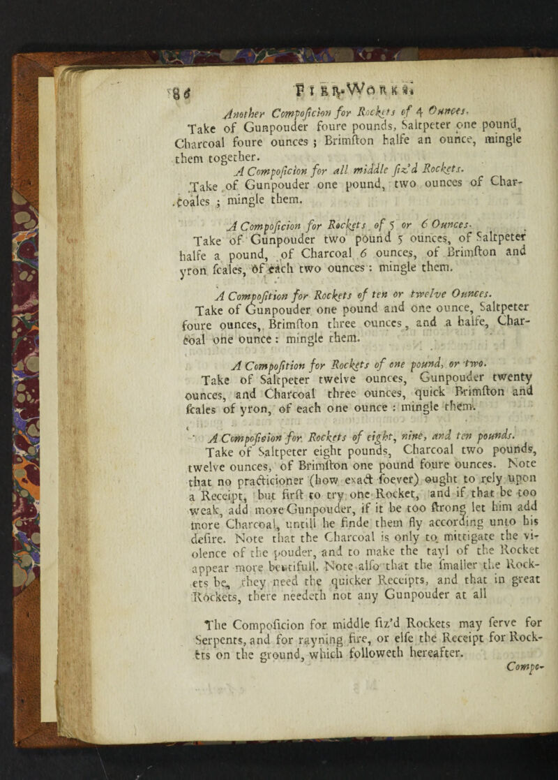. ... p i n k t* Another Compofcton for Rockets of 4 Outtocs. Take of Gunpowder foure pounds, Saltpeter one pound. Charcoal foure ounces ; Brimfton halfe an ounce, mingle them together. , , , A Comtoflcion for all middle ft Ad Rockets. Take of Gunpouder one pound, two ounces of Char- .coales ; mingle them. A Compoficion for Rockets of 5 or 6 Ounces• Take of Gunpouder two pound 5 ounces, of Saltpeter halfe a pound, of Charcoal 6 ounces, of Brimfton and yrori fcales, Of each two ounces: mingle them. i.' • „ A Compo/ttioff for Rockets of ten or twelve Ounces. Take of Gunpouder one pound and one ounce. Saltpeter foure ounces, Brimfton three ounces, and a halfe. Char¬ coal one ounce : mingle them. A Compofition for Rockets of one pound, or two. Take of Saltpeter twelve ounces, Gunpouder twenty ounces, and Charcoal three ounces, quick Brimfton and fcales of yron, of each one ounce : mingle them. ' • A Compofelon for Rockets of eight, nine, and ten pounds. Take of Saltpeter eight pounds, Charcoal two pounds, twelve ounces, of Brimfton one pound foure ounces. Note that no pra&icioner (how exa& foever) ought to rely upon a Receipt, but firft to try one Rocket, and if that be too weak, add more Gunpouder, if it be too ftron^ let him add more’Charcoal, untill he finde them fly according unto his defire. Note that the Charcoal is only to. mittigate the vi¬ olence of the powder, and to make the tayl of the Rocket appear more bewtifull. Note alfo that the imaiier the Rock¬ ets he, they need the quicker Receipts, and that in great Rockets, there needetn not any Gunpouder at all The Compoftcion for middle flz’d Rockets may ferve for Serpents, and for rayning fire, or elfe the Receipt for Rock¬ ets on the ground, which followeth hereafter.