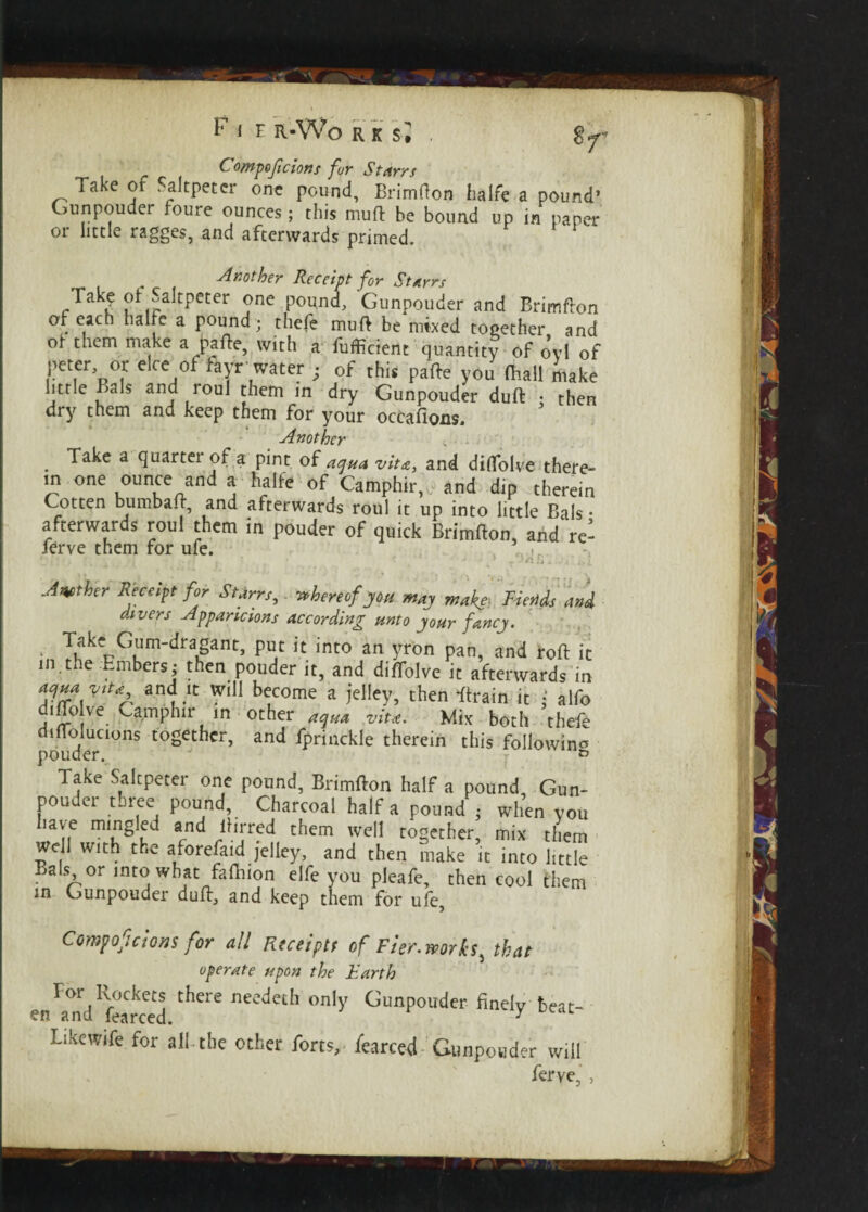 I F 1 H R-Wo R K s i G°mpoficions for Starrs Take of Saltpeter one pound, Brimfton halfc a pound’ Gunpouder foure ounces; this muR be bound up in paper or little ragges, and afterwards primed. ^Another Receipt for St Ayrs Tak^ of Saltpeter one pound, Gunpouder and Brimfton of each halre a pound; thefe muft be mixed together and ol- them make a pa Re, with a fufficient quantity of o*vl of peter, or elce of fayr water ; of this paRe you (hall make little Bals and roul them in dry Gunpouder duR • then dry them and keep them for your occafions. Another . - . Take a quarter of a pint of aqua vita, and diflfolve there- m one ounce and a halfe of Camphir,,. and dip therein Cotten bumbaR, and afterwards roul it up into little Bals • afterwards roul them in pouder of quick BrimRon, and re¬ fer ve them for ufe. Another Receipt for Starrs, thereof you may make■ Fiends and divers Apparicions according unto your fancy. Take Cum-dragant, put it into an yron pan, and roft it in the Embers; then pouder it, and diflolve it afterwards in anf'C Wil‘ become a ielley> then -ftrain it • alfo diflolve Camphir in other viu. Mix both thefe diflolucions together, and fprinckle therein this following pouder. & Take Saltpeter one pound, Brimfton half a pound Gun¬ pouder three pound. Charcoal half a pound ; when you lave mingled and Birred them well together mix them well with the aforefaid jelley, and then make it into little Bals or into what faftiion elfe you pleafe, then cool them in Gunpouder duR, and keep tnem for uie, Cempoficioiis for all Rtceiptt of Fier. works, that operate upon the Earth for Rockets there needeth only Gunpouder finely beat¬ en and fearced. y Like wife for all-the other forts, fearced Gunpouder will ferye, ,