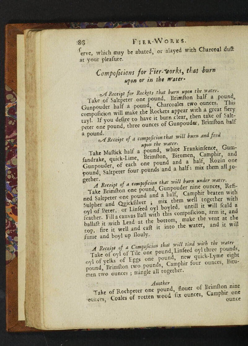 erve, which may be abated, or aiayed with Charcoal duft at your pleafure. Compcficions for fitr-Ttorh, that hum upan or in the Water- ^Receipt fur Rocket’ *h*t turn upon the water. Take of Saltpeter one pound, Brimfton half a pound,, Gunpouder half a pound, Charcoales two ounces. Tins compoficion will make the Rockets appear w.th a great fiery ravl If vou defire to have it burn clear, then take ot .alt peter ene^ound,' three ounces of Gunpouder, Br.mfton half * Receipt of a comedo* that mil turned feed . . ,f pound ’white Trankinfence, Gum- lake Maftick half P > Bitumen, Camphir, and fandrake qu.ck-L.me, B J and a haif, Rozin one po3 sttpeter four pounds and a half: mix them all to- ^ jRece.pt Of a W Take Brimfton one po , ^ ^ Camp^ir beaten with ned Saltpeter one po tb’cm well together with Sulpher and Qllickfilve^ , ^ untiU « will feald a « in[°’the water’and i£ wi fume and boyl up flouly. <-*•* :(:s [akf °elk? of E^s one pound, new quick-Lyme eight pound ^Brimfton'two pound?, Camphir four ounces, B.tu- Len two ounces ; mingle all together. Mother r j>rimft0n nine Take of Rochpeter one pound, floucr t b onc ounces, Coales of rotten wood fix ounces, w p