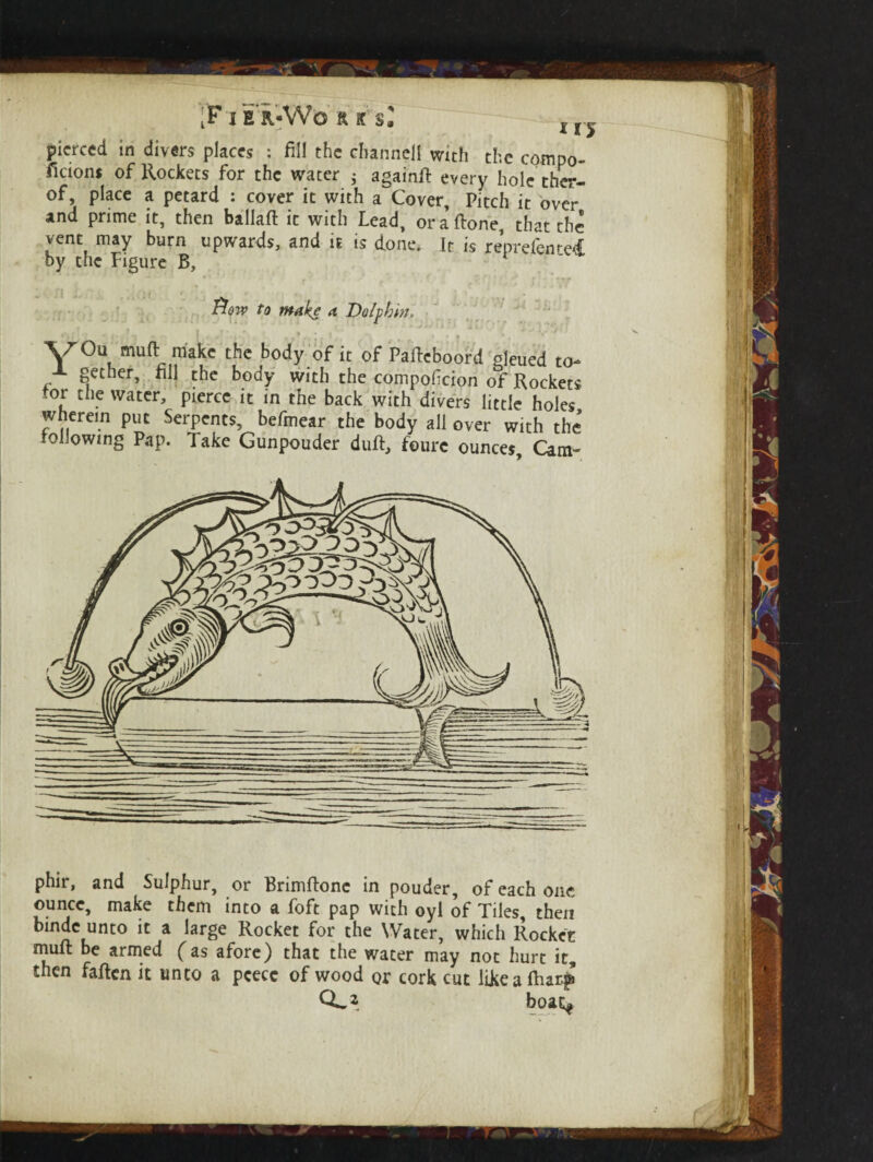 i'F'I E R-W'O ft K si lr pierced in divers places : fill the channel! with the compo- ficions of Rockets for the water 3 againd every hole ther- of, place a petard : cover it with a Cover, Pitch it over and prime it, then ballad it with Lead, or a done that the vent may burn upwards, and it is done. It is reprefenred by the Figure B, * Row to make a Dolphin, • . • . ‘ ‘ ' \70u mud make the body of it of Padcboord gleued to^ J- gether, dll the body with the compoficion of Rockets tor die water, pierce it in the back with divers little holes wherein put Serpents, befmear the body all over with the following Pap. Take Gunpouder dud, fourc ounces. Cam- phir, and Sulphur, or Brimdone in pouder, of each one ounce, make them into a foft pap with oyl of Tiles, then bmde unto it a large Rocket for the Water, which Rocket mud be armed (as afore) that the water may not hurt it, then faden it unto a pcecc of wood or cork cut likeadur|& 0^2 boat*