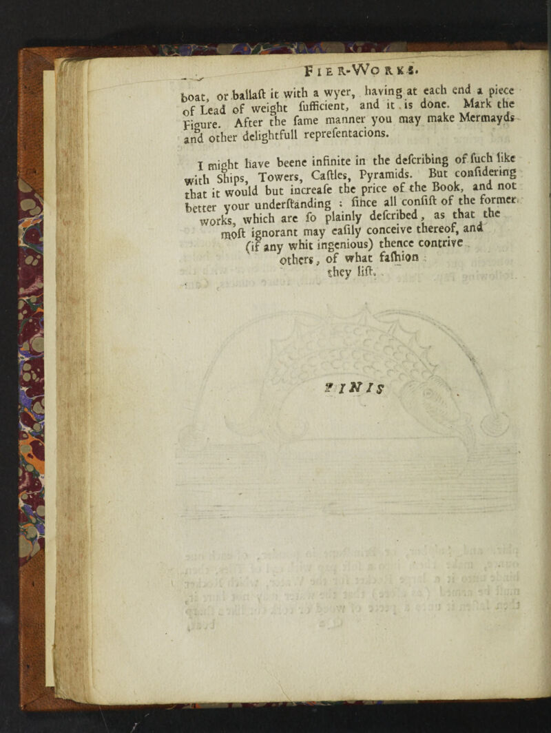 - - boat, or ballad it with a wyer, having at each end a piece of Lead of weight fufficient, and it is done. Mark the Fioure After the fame manner you may make Mcrmayds and other delightfull reprefentacions. I misht have beene infinite in the defcribing of fuch like with Ships, Towers, Caftles, Pyramids. But comfidermg that it would but increafe the price of the Book, and not better your undemanding : fince all confifi: of the former works, which are fo plainly defcribed as that the ' moft ignorant may eafily conceive thereof, and (if any whit ingenious) thence contrive others, of what faction they Jiff, V IN Is