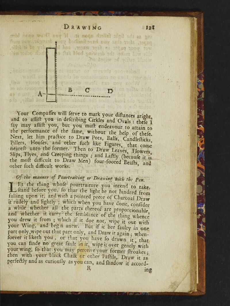 L't Drawing 121 Your Com pa Acs will ferve to mark your dinners aright and to affift you in deferring Cirkles and Ovals • thefe I fay may aflift you but you muft endeavour to attain to the performance of the fame, without the help of thefe Next, let h,m ptacl.ee to Draw Pots, Balls, Candlefticks' P.llers Houfes, ana other fuch like Figures, that come neareft unto the former. Then to Draw Leaves Flowers Slips, Tlyes and Creeping things ; and La% (becaufe it i1 the moft difficult to Draw Men) four-footed Beafts and other fuch difficult works. * * I r\ , Of the manner of Poftrtrahirig or Drawing tyith the Pen LEt the thing whofe pourtraiture you intend to take ftand before you, fo thar the light be not hindred from falling upon it, and with a pointed peece of Charcoal it rudely and lightly ; which when you have done, confider a while whether all the parrs thereof are proporcionible and whether it carry the femblarice of the thino whence you drew it from ; which if it doe not, wipe it out with your Wing, and beg n anew. But if it bee fanU, _ jucvcf .umcui yuu, ui cuac you nave lo drawn it that you can finde no great fault in it, wipe it over gently with your wing, fo that you may perceive your former ftroakes • then with your black Chalk or other Paftils, Draw it as perfedly and as cunouOy as you can, andlhadow it accord- R ing