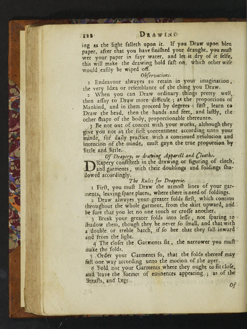 ing as the light falleth upon it. If you Draw upon bleu paper, after that you havefinifted your draught, you muft wet your paper in fayr water, and let it dry of it felfe, this will make the drawing hold faft oft, which other wife would eafily be wiped off. Obfervacions. 1 Endeavour alwayes to retain in your imagination, the very Idsea or refemblance of the thing you Draw. 2 When you can Draw ordinary things pretty well, then allay to Draw more difficult ; as the proportions of Mankind, and in them proceed by degrees : firft, learn to Draw the head, then the hands iand feet, and laftly, the other fhape of the body, proporcionable thereunto. 3 Be not out of conceit with your works, although they give you not at. the firft contentment according unto your UtfntLe, for daily pra&ice with a continued resolution and intencion of the minde, muft gayn the true proporcion by little and little. . Of Drapery* or drafting Apparel l and floaths. I'VUapery conftfteth in the drawing or figuring of cloth, }and garments, with their doublings and foldings ftia- iowed accordingly. The Rules for Draperie• i Firft, you muft Draw the utmoft lines of your gar- merits* leaving fpare places, where there is need of foldings. 2 Draw alwayes your greater folds firft, which continu throughout the whole garment, from the skirt upward, and be Cure that you let no one touch or crofte another. 3 Break your greater folds into leffe , not fparing to ihadow them, though they be never fo fmall, and that with a double or treble' hatch, if fo bee that they fall inward and from the light. 4 The clofer the Garments fit, the narrower you muft make the folds. 5 , Order your Garments fo, that the folds thereof may fail one way according unto the motion of the ayer. 6 Fold not your Garments where they ought tofitclofc, and, leave the formes of eminences appearing ; as of the Steafts, and Legr