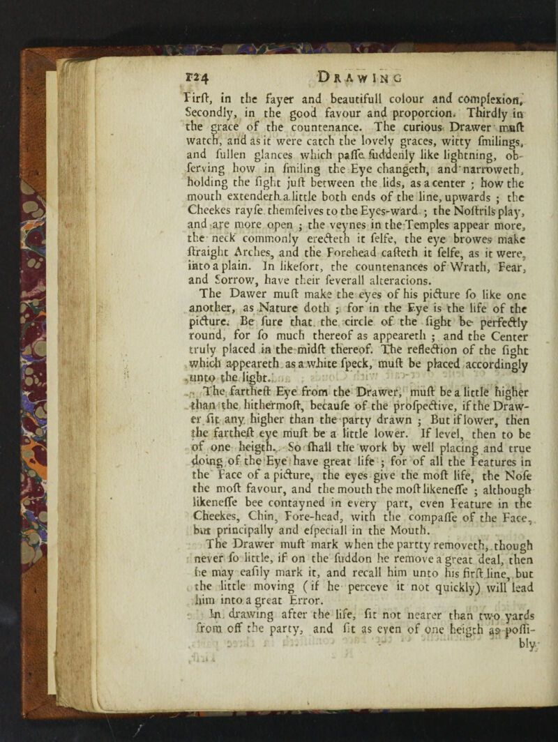 ' % f. *J'***6W*V Secondly, in the good favour and proportion. Thirdly in the grace of the countenance. The curious Drawer muft: watch, and as it were catch the lovely graces, witty findings, and fullen glances which paile.fuddeniy like lightning, ob- ferving how in fmiling the Eye changeth, andnarroweth, holding the fight juft between the lids, as a center ; how the mouth extendeth a little both ends of the line, upwards ; the Cheekes rayfe. themfelves to the Eyes-ward ; the Noftrilsplay, and are more open ; the veynes in the Temples appear more, the neck commonly eredeth it felfe, the eye browes make ftraight Arches, and tHe Forehead cafteth it felfe, as it were? into a plain. In likefort, the countenances of Wrath, Fear, and Sorrow, have their feverall alteracions. The Dawer mu ft make the eyes of his pidure fo like one another, as Nature doth ; for in the Eye is the life of the pidure. Be fure that, the circle of the fight be perfedly round, for fo much thereof as appeareth ; and the Center truly placed in the midft thereof. The refledion of the fight which appeareth as a.white fpeck, mud be placed accordingly ..onto the light.;..... The fartheft Eye from the Drawer, muft be a little higher than the hithermoft, becaufe of the profpedive, if the Draw¬ er fit any. higher than the party drawn ; Butiflower, then the fartheft eye muft be a tittle lower. If level, then to be of one heigth... So (hall the work by well placing and true doing of the Eye have great life ; for of all the Features in the Face of a pidure, the eyes give the mod life, the Nole the mod favour, and the mouth the moftlikenefle ; although likeneffe bee contayned in every part, even Feature in the Cheekes, Chin, Fore-head, with the compaffe of the Face., but principally and efpeciall in the Mouth. The Drawer muft mark when the partty removeth, though never fo little, if on the fuddon he remove a great deal, then he may eafily mark it, and recall him unto his firft line, but the little moving (if he perceve it not quickly) will lead him into a great Error. In. drawing after the life, fit not nearer than two yards from off the party, and ft as even of one heigth at? pofti- biy; /