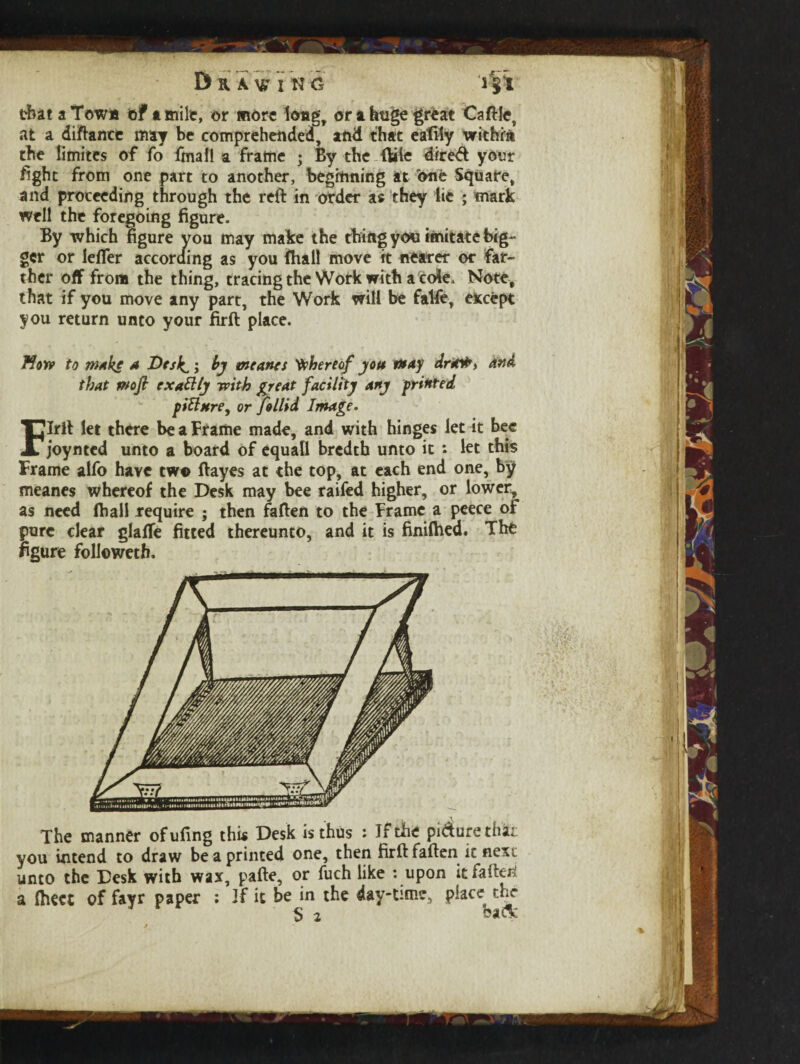 Draw i n g >§i that a Town ©ft mile, or more long, or a huge great Caftle, at a diftance may be comprehended, and that eafily within the limites of fo fmafl a frame ; By the Bale dired your fight from one part to another, beginning at <ynt Square, and proceeding through the reft in order as they lie ; mark well the foregoing figure. By which figure you may make the thing you imitate big¬ ger or leffer according as you (hall move it nearer or far¬ ther off from the thing, tracing the Work with a cole. Note, that if you move any part, the Work will be falfe, except you return unto your firft place. Mow to make a Desk^; by meants thereof yon may dr*#> And that moft exattty with great facility any printed piftnre, or Jollid Image. Flril let there be a Frame made, and with hinges let it bee joynted unto a board of equafl bredtb unto it : let this Frame alfo have two ftayes at the top, at each end one, by meanes whereof the Desk may bee raifed higher, or lower, as need (ball require ; then faften to the Frame a peece of pure clear glaffe fitted thereunto, and it is finilhed. The figure followeth. . . V The manner ofufing this Desk is thus : Jfthe pi&urethai you intend to draw be a printed one, then firft faften it nex; unto the Desk with wax, pafte, or fuch like : upon it faften a lhect of fayr paper : If it be in the day-time, place rhr S 2 baft