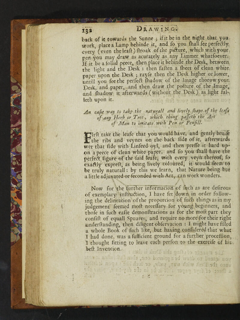 1^2 Dr AW I NC, back of it towards the Sunne ; ifitbein the night that you. work, place a Lamp behinde it, and fo you (hall fee perfectly every (even the lead ) ftroak of the pi&ure, which with your pert you may draw as acurately as any Limmer whatfoever. jf it be a lollid peece, then place it behinde the Desk, between, the lmht and the Desk : then fatten a (beet of clean white, paper upon the Desk ; rayfe then the Desk higher or lower, untiH you fee the perfect (hadow of the Image thorow your. Desk, and paper, and then draw the potture of the Image, and (hadow it afterwards (without the Desk) as light fal- leth upon it. An ea-fte re ay to take- the naturall and lively Jhape-of the leafi of any Herb or Tree, which thing paffeth the Art of Man to imitate, with Pen or Pen fit. Irjlrft take the leafe that you would have, and gently bruife the ribs and veynes on the back fide of it, afterwards wet that fide with Linfeed oyl, and then prefie it hard up¬ on a peece of clean white paper, and fo you (hall have the perfeA figure of the Laid leafe; with every veyn thereof, fo exa&ly exprett, as being lively coloured, it would feem to be truly naturall: by this we learn, that Nature being bye a little adjuvated or feconded with Art, can work wonders. \ X. _/ \ Now for the further inrormacion of fuch as are defirous of exemplary inftru&ion, I have fet down in order follow¬ ing the delineation of the proportion of fuch things as in my judgement feemed moil necefiary for young beginners, and rhofe in fuch eafie demonftracions as for the moft part they confift of equall Spuares, and require no more for their right underttanding, then diligent obfervacion : I might have filled a whole Book of fuch like, but having confidered that what I had done, was a fufficient ground for a further procefiion3 1 thought fitting to leave each perfon to the exercife of his Wft Invenci.cn.