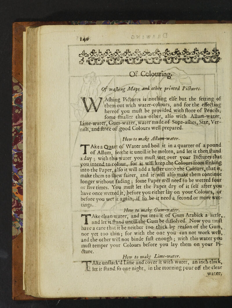 Gi Colouring. —— / \ {(J \f \ / — j | Of wafting Maps and other printed Ptflures* Alhing Pi&ures is nothing elfe but the fetting of them out with water-colours, and for the effeding hereof you muft be provided with ftore of Pencils, fome fmaller than other, alfo with Allum-water, Lime-water, Gum-water, water made of Sope-alhes, Size, Ver~ nifh, and fibre of .good Colours well prepared. How to make Allum-water. TAke a Quart of Water and boil it in a quarter of a pound of Allum. ieethe it untill it be molten, and let it then (land a day 5 with this water you muft wet over your Pi&uresthat you intend to colour, for k will keep-the Colours from finking into the Paper, alfo it will add a lufter unto the Colours, that is, make them to (hew fairer, and it will alfo make them continue longer without fading; fome Paper will need to be wetted four or live times. You muft let the Paper dry of it felf after you have once wetted it, before you either lav on your Colours, or before you wet it again, if lb be it need a fecond or more wet¬ tings,. . * How to make Gum-water. TAke dean water, and put into it of Gum Arabick a little,., and let it ftand untiil the Gum be diffolved. Now you muft have a care that it be neither too thick by reafonof the Gum, nor yet too thin; for with the one you cannot work well, and the other will not binde fall enough; with this water you muft temper your Colours before you lay them on your Pi¬ cture, How to make Lime-water. j nAke unfTack’d Lime and cover it With water; an inch thick, * let it ftand fo one night, in the morning pour off the clear . water, /