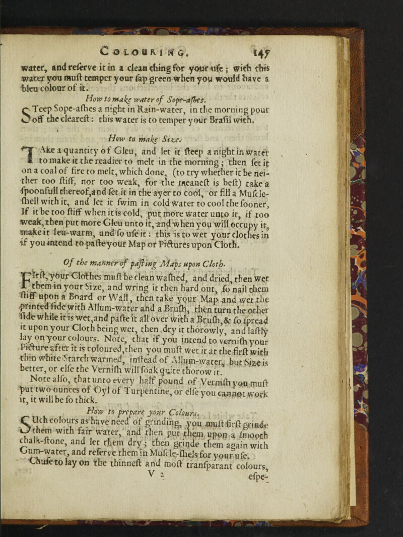 Colour.! kg. «4 f water, and relerve it in a clean thing for your «fe; with this water you mu ft temper your fap green when you would have s. bleu colour of it. How to make water of Sope-afhes. QTeep Sope-afhes a night in Rain-water, in the morning pour O off the cleareft: this water is to temper your Brafil with. How to make Siz.e. Ake a quantity of Gleu, and let it fteep a night in Water to make it the readier to melt in the morning ; then fetit on a coal of fire to melt, which done, (to try whether it be nei¬ ther too ftiff, nor too weak, for the meaneft is beft) take a fpoonfull thereof,and fet it in the ayer to cool, or fill a Mufcle- ftiell with it, and let it fwim in cold water to cool the fooner. If it be too ftiff when it is cold, put more water unto it, if too weak, then put more Gleu unto it, and when you will occupy it, make it leu-warm, and foufe it: this is to wet your clothes in if you intend to pafteyour Map or Pictures upon Cloth. Of the manner of pajling Maps upon Cloth- 7rft,your Clothes muft be clean waftied, and dried, then wet them in your Size, and wring it then hard out, ib’nail them ftiff upon a Board or Wall, then take your Map and wet the printed lide with Allum-water and a Brulh, then turn the other lide while tt is wet,and pafte it all over with a Bru0i,& fo fpread it upon your Cloth being wet, then dry it thorowly, and laftfy lay on-your colours. Note, that if you intend to veriiifh your Pnftureafter it is coloured,then you muft wet it at the firft with thin white Starch warmed, infteadof Allum-water, but Size is better, or elfe the Vernifii will foak quite thorow it. Notealfo, that unto every half pound of Vermlh you muft put two ounces of Gyl of Turpentine, or elfe you cannot work it, it will be fo thick. How to prepare jour Colours. C Uch colours as'have need of grinding, you Muft firft aria*. Uthfm with fair water, and then put thgm upon a fmooth chalk-ftone, and let them dry ; then grinde them again with Oum-water, and referve them in Mufcle-lheJs for vour ufe. Chafe to lay on the thinneft and moft tranfparant colours, V \ cfpe-