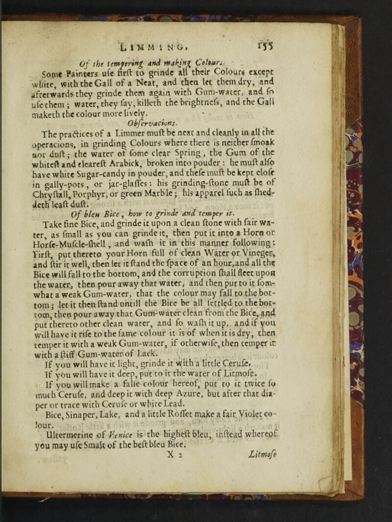 0/ i empering and making Colour ^ Some Painters uie firft to grinde ail their Colours except white, with the Gall of a Neat, and then let them dry, and afterwards they grinde them again with Gum-water, and fo ufe them; water, they fay, killeth the brightness, and the Gall maketh the colour more lively. Obfervaciuns. The pra&ices of a Limmer muft be neat and cleanly m all the opcracions, in grinding Colours where there is neither fmoak nor dull; the water of fome clear Spring, the Gum of the whiteft and eleareft Arabick, broken into pouder : he mull: alfo have white Sugar-candy in pouder, and thefe muft be kept clofe in gally-pots, or jar-glafles: his grinding-ftonc muft be of Chryftall, Porphyr, or green Marble; his apparel fuch as ftied- deth leaft dull. Of blen Bice, bow to grinde and temper it. Take fine Bice, and grinde it upon a clean ftone with fair wa¬ ter, as fmall as you can grinde it, then put it into a Horn or Horfc-Mufcle-flhell, and wafti it in this manner following *• Pirft, put thereto your Horn full of clean Water or Vineger, and ftir it well, then let it ftand the fpace of an honr,and all the Bice will fall to the bottom, and the corruption fhail fleet upon the water, then pour away that water, and then put to it fom- what a weak Gum-water, that the colour may fall to the bot¬ tom; let it then ftand untill the Bice be all fettled to the bot¬ tom, then pour away that Gum-water clean from the Bice, and put thereto other clean water, and fo wafti it up, and if you will have it rife to the fame colour it is of when it is dry, then temper it with a weak Gum-water, if otherwife, then temper it with a (lift Gum-water of Lack. If you will have it light, grinde it with a little Cerufe. If you will have it deep, put to it the water of Litmofe. If you will make a falie colour hereof, put to it twice fo much Cerufe, and deep it with deep Azure, but after that dia¬ per or trace with Cerufe or white Lead. Bice, Sinaper, Lake, and a little Roflet make a fair Violet co¬ lour. Ultermerine of Venice is the higheftbleu, inftead whereof you may ufe Smalt of the beft bleu Bice. X 2 Litmofe