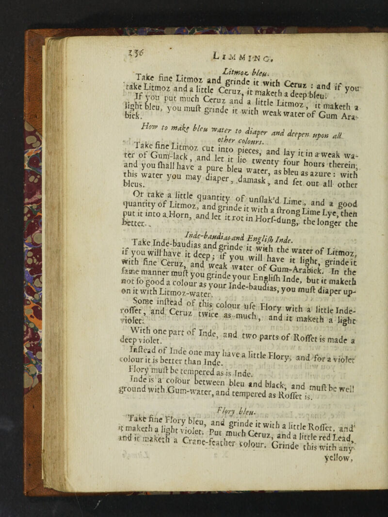 r* »> -L'itfKojz, ;«ke Litmoz anSlfttk clru^itk«[, G*'1 if yo« If you put much Ceruz and t , g W™' ^ « with S'of'St fl’ * wat;,r * w «*. ^ Take fine Litmoz cut into «W 9ml , • . ter of Gum-lack, and let it fie twentv f V u'niweaLk and you lhall have a pure bleu water as hi” hour$ therein, V. as: Sfsrsjs quantity of Litmoz^andgrindHnvkh^tttLimez.and * good put it into a_Horn and let it rot in uh r^ronS Lime Lye, then better.. ’ “ rot m Horf-dung, the longer the T c T , . l^de-baudias and Eng lift, rnftP if you wifi havet deeapnd ff you tifi^ the.wat of Wmoz, with fine Ceruz, and^veak^vater nfr^ ICA ‘S?1* §rlndcit fame manner muft you grindevour In thc not fo good a colour as your Inde-hw ^Inde’ but ‘5 maketb on it with Litmoz-water ucbas» you mull diaper up- Some inftead of this colour n0» 'ci • * rolTet, and Ceruz twice as much F °r^ Wlth * Jittle Inde- yiolet; as much, and it maketh a fight deeper Pa °f Inde> and of RoflTet is made a and for a violet H or y mull be tempered as-isJnde. •ndeis'a colour between bleu and black n, ground with Gum-water, and tempered as Roffet is ' Wed Florj bleu- qmarkethaiigh^violer’itithc'W‘th 31'1'Koffct’ and' yellow,