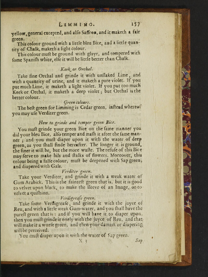 yellow, general excepted, and alfo Saflfr©*, and it maketh a fair green. . This colour ground with a little bleu Bice, and a little quan¬ tity of Chalk, maketh a light colour. This colour muft be ground with glayr, and tempered with fome Spanilh white, elfc it will be little better than Chalk. Kork^or Orchal. Take fine Orchal and grinde it with unflaked Lime, and with a quantity of urine, and it maketh a pure violet. If you put much Lime, it maketh a light violet. If you put too much Kork or Orchal, it maketh a deep violet; but Orchal is the better colour. ' ’ „ Cjreen colours. The beft green for Limming is Cedar green, inftead whereof you may ufc Verditer green. How to grinds and temper green Bice. You muft grinde your green Bice on the fame manner you did your bleu Bice, alfo temper and rnalh it after the fame man¬ ner ; and you muft diaper upon it with the water of deep green, as you fhall finde hereafter. The longer it is ground, the finer it will be, but the more wafte. The refufe of this Bice mayferveto make hils and ftalks of flowers. Moreover, this colour being a falfe colour, muft be deepened with Sap greeni and diapered with Gals. Verditer green. Take your Verditer, and grinde it with a weak water of GumArabick. This is the fainteft green that is, but it is good tovelvetupon black, to make the fleeve of an Image,.or-to velvet a quiftiion. Verdigreafe green. Take fome Verdigreafe, and grinde it with the juyee of JLeu, and with a little weak Gum-water, and you fhall have the pureft green that is: and if you will have it to diaper irpon, then you muft grinde it onely with the juyee of Reu, and that will make it a worfe green, and then your damask or diapering will be perceived. You muft diaper upon it with the water of Sap green. X I % Sap