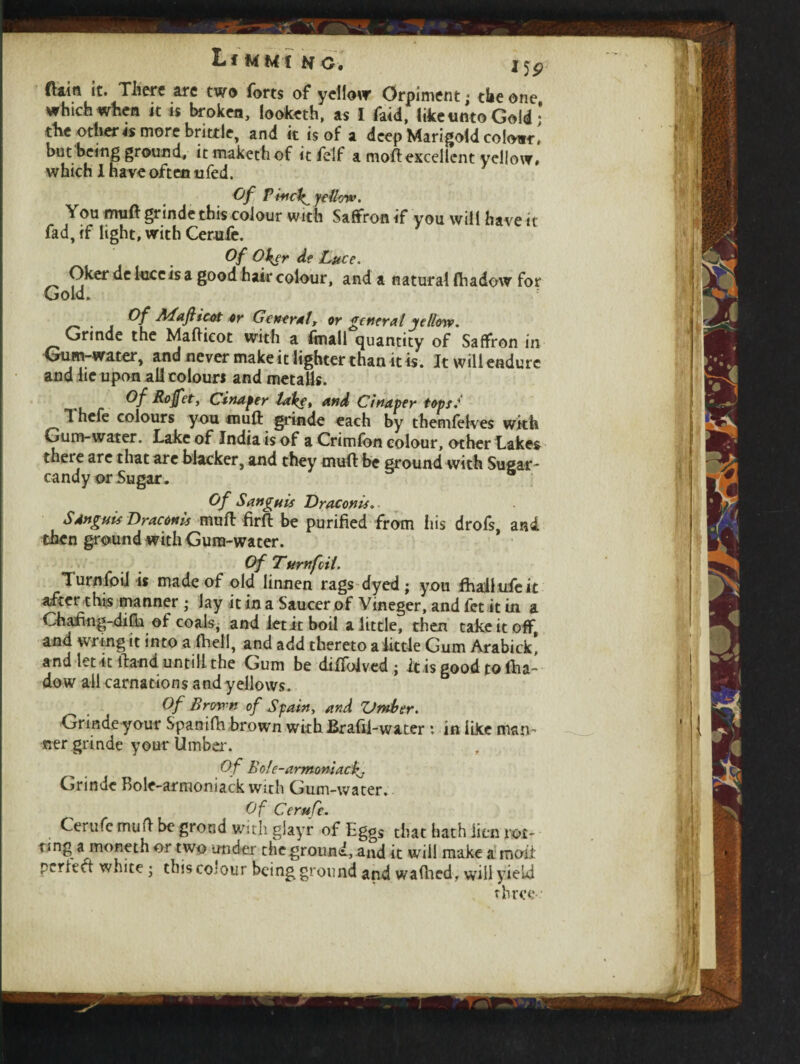 ftain it. There are two forts of yellow Orpiment; the one which when it is broken, looketh, as I faid, like unto Gold; the othertt more brittle, and it is of a deep Marigold colour, but being ground, it makethof it felf a moftexcellent yellow, which X have often tifed. Of Finely yellow. You rmift grinde this colour with Saffron if you will have it fad, if light, with Gerufe. Of Oker de Luce. Oker de luce is a good hair colour, and a natural fhadow for Gold. Of Maflicot or Getter*!, or general yellow. Grinde the Mafticot with a fmall quantity of Saffron in Gum-water, and never make it lighter than it is. Itwilleadurc and lie upon all colours and metails. Of Rojfet, Cinaper lake, and Cinaper tops. ^ ”1 hefe colours you muft grinde each by themfelves with Gum-water. Lake of India is of a Crimfon colour, other Lakes theie are that are blacker, and they muff be ground with Sugar' candy or Sugar. Of Sanguis Draconis.- Sdnguis Dr aeon is muff firft be purified from iris drofs, and then ground with Gum-water. Of Turn foil. Turnfoii is made of old linnen rags dyed; you fhaliufeit after thip manner ; lay it in a Saucer of Vineger, and fet it in a Chafing-difh of coals, and let it boil a little, then take it off and wring it into a (hell, and add thereto a little Gum Arabick! and let it ftand until! the Gum be difioived; it is good to fha¬ dow all carnations and yellows. Of Brown of Spain, and Vmber. Grinde your Spanifh brown with Brafii-water : in like man¬ ner grinde your Umber. Of Bole-annomacf. Grinde Bole-armoniack with Gum-water, Of Cerufe. Cerufc muft be grond with glayr of Eggs that hath lien rot¬ ting a moneth or two under theground,and it will make a moii perfect white ; this colour being ground and wafhed> will yield three