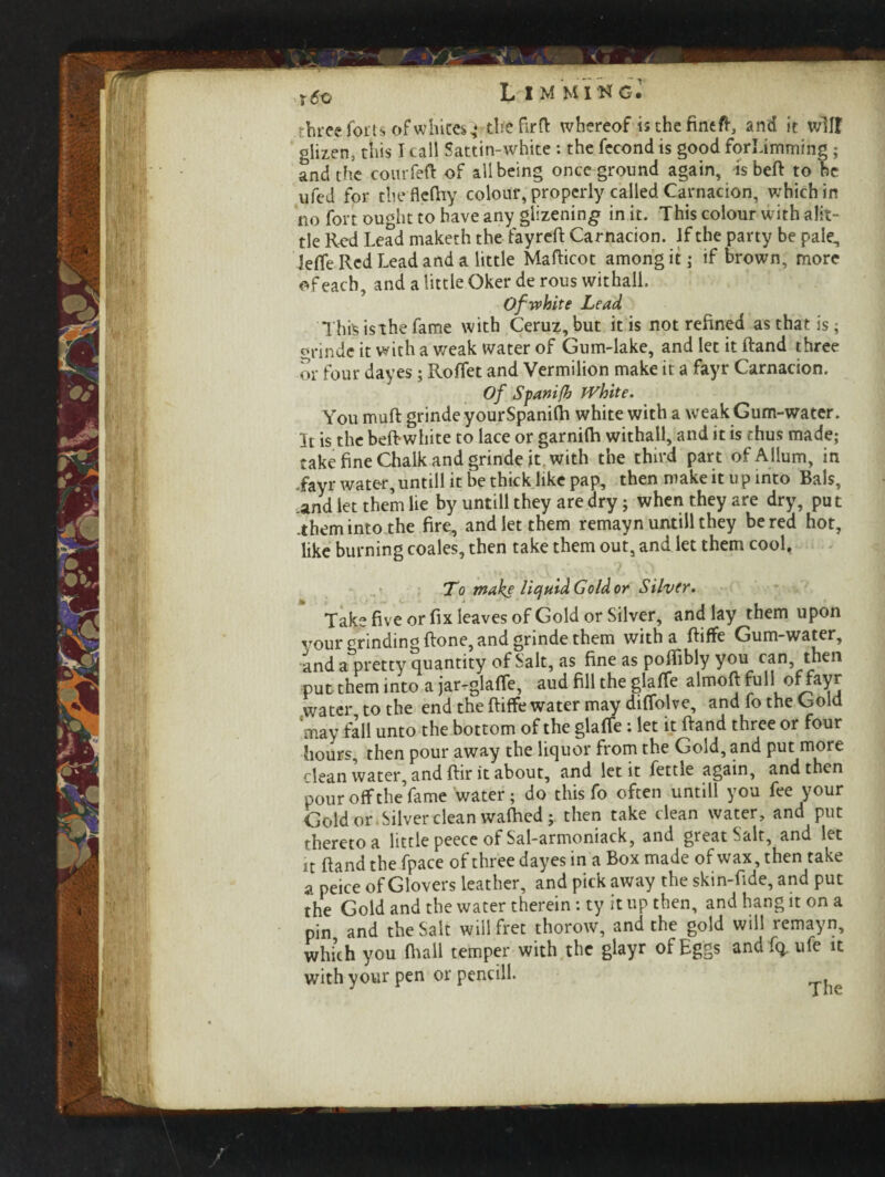 .•»>* *wV, ,«» < 1»M three forts of white*} tbefirft whereof is the fine ft, and it will glizen, this I call Sattin-white : the fecondis good forLimming; and the courfeft of all being once ground again, is beft to be no fort ought to have any glizening in it. This colour with alit- tle Red Lead maketh the fayreft Carnacion. If the party be pale, leffe Red Lead and a little Mafticot among it; if brown, more of each, and a little Oker de rous withall. Of white Lead This is the fame with Ceruz,but it is not refined as that is; orinde it with a weak water of Gum-lake, and let it ftand three or four dayes; Roffet and Vermilion make it a fayr Carnacion. Of Spanifh JVhite. You muft grindeyourSpanifh white with a weak Gum-water. It is the beftwhite to lace or garnifh withall, and it is thus made; take fine Chalk and grinde it with the third part ofAllum, in „fayr water, untill it be thick like pap, then make it u p into Bals, .and let them lie by untill they are dry; when they are dry, pu t .them into the fire, and let them remayn untill they be red hot, like burning coales, then take them out, and let them cool. To make liquid Gold or Silver. Take five or fix leaves of Gold or Silver, and lay them upon your grinding (lone, and grinde them with a ftiffe Gum-water, and a pretty quantity of Salt, as fine as pofiibly you can then put them into a jar-glaffe, aud fill the glaffe almoft °fbay*: water to the end the ftiffe water may diffolve, and fo the Gold may fill unto the bottom of the glaffe : let it ftand three or four hours, then pour away the liquor from the Gold, and put more clean water, and ftir it about, and let it fettle again, and then pour off the fame water; do this fo often untill you fee your Gold or Silver clean waffled; then take clean water, and put thereto a little peece of Sal-armoniack, and great Salt, and let it ftand the fpace of three dayes in a Box made of wax, then take a peice of Glovers leather, and pick away the skin-fide, and put the Gold and the water therein: ty it up then, and hang it on a pin and the Salt will fret thorow, and the gold will remayn, which you (hall temper with the glayr of Eggs and fq ufe it with your pen or pencill. /