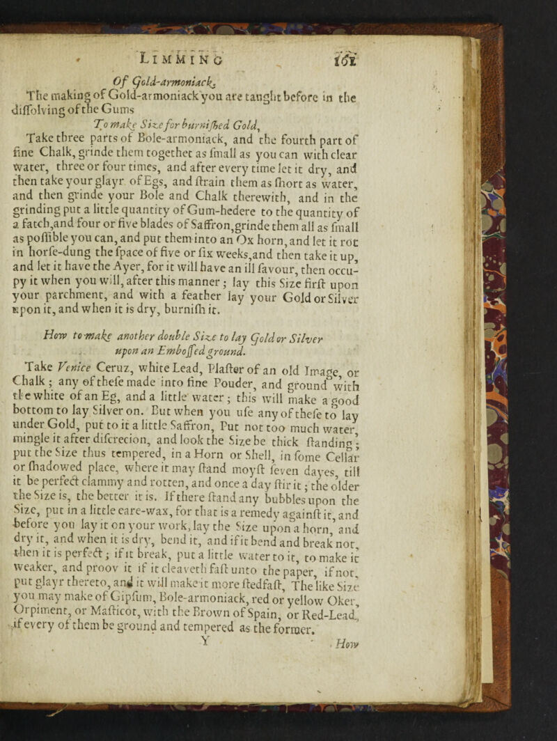 * ’Ll MM I Nb' i&i Of Cjold-armonUcL The making of Gold-armoniackyou are taught before in the diffolving of the Gums To make Sine for humified Gold, Take three parts of Bole-armoniack, and the fourth part of tine Chalk, grinde them together as fmall as you can with clear Water, three or four times, and after every time let it dry, and then take your glayr ofEgs, and Brain them as ftiort as water, and then grinde your Bole and Chalk therewith, and in the grinding put a little quantity of Gum-hedere to the quantity of a hatch,and four or five blades of Saffron,grinde them all as fmall as poBible you can, and put them into an Ox horn, and let it roc in horfe-dung the fpace of five or fix weeks,and then take it up, and let it have the Ayer, for it will have an ill favour, then occu¬ py it when you will, after this manner; lay this Size firtt upon your parchment, and with a feather lay your Gold or Silver lepon it, and when it is dry, burnifh it. How to •make another double Sine to lay gold or Silver upon an Embofed ground. Take Venice Ceruz, white Lead, Flatter of an old Image or Chalk; any ©fthefemade into fine Pouder, and ground with tie white of an Eg, and a little water; this will make a good bottom to lay Silver on. But when you ufe any of chefe to lay under Gold, put to it a little Saffion, Put not too much water mingle it after difcrecion, and look the Size be thick Banding put the Size thus tempered, in a Horn or Shell, in feme Cellar or fhadowed place, where it may Band moytt feven dayes till it be perfecf clammy and rotten, and once a day ttir it; the older the Size is, the better iris. If there Band any bubbles upon the Size, put in a little care-wax, for that is a remedy againtt it and before you lay it on your workday the Size upona horn,’ and dt\ it, and when it is dt y, bend it, and if it bend and break not then it is perfed; if it break, put a little water to it, to make it weaker, andproov it if it deavethfattunto the paper, if not put glayr thereto, amJ it will make it morettedfatt. The’like Size you may make of Gipfum, Bole-armoniack, red or yellow Oker, Orpiment, or MaBicot, with the Brown of Spain, or Red-Lead ,if every of them be ground and tempered as the former. Y * . How