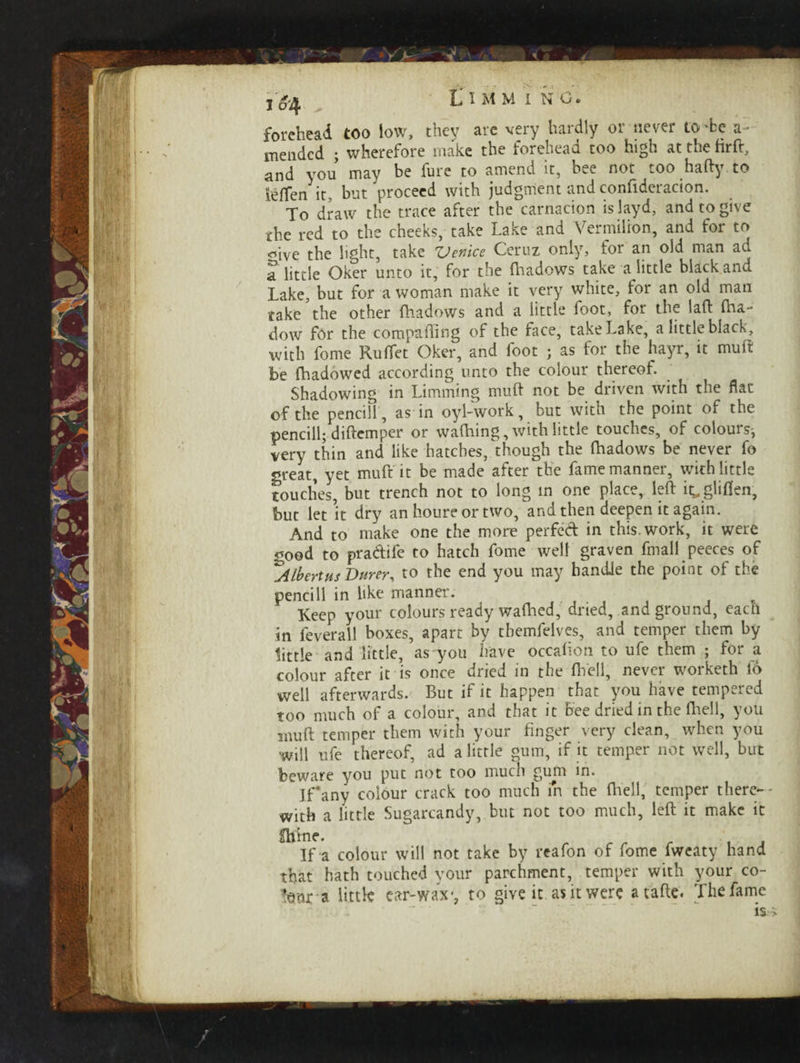 forehead too low, thev are very hardly or never to'be a- mended ; wherefore make the forehead too high at the firft, and you may be fure to amend it, bee not too hafty to ieflen it, but proceed with judgment and confideracion. To draw the trace after the carnacion islayd, and to give the red to the cheeks, take Lake and Vermilion, and for to ■^ive the light, take ZJenice Ceruz only, for an old man ad a little Oker unto it, for the fhadows take a little black and Lake, but for a woman make it very white, for an old man take the other fhadows and a little foot, for the laft fha- dow for the comparing of the face, take Lake, a little black, with fome RufTet Oker, and foot ; as for the hayr, it muff be fhadowed according unto the colour thereof. Shadowing in Limming muff not be driven with the flat of the pencill, as in oyl-work, but with the point of the pencill; diffcmper or waffling, with little touches, of colours; very thin and like hatches, though the fhadows be never fo great, yet muff it be made after the fame manner, with little touches, but trench not to long in one place, left it^gliflen, but let *it dry an houre or two, and then deepen it again. And to make one the more perfed in this, work, it were ^ood to pra&ife to hatch fome well graven ftnall peeces of ^AlbertusDurer, to the end you may handle the point of the pencill in like manner. Keep your colours ready waflied, dried, and ground, each in feverall boxes, apart by tbemfelves, and temper them by little and little, as you have occafion to ufe them ; for a colour after it is once dried in the fhell, never worketh io well afterwards. But if it happen that you have tempered too much of a colour, and that it Bee dried in the fhell, you mu ft temper them with your finger very clean, when you will ufe thereof, ad a little gum, if it temper not well, but beware you put not too much gum in. If’any colour crack too much m the fhell, temper there¬ with a little Sugarcandy, but not too much, left it make it Shine. If a colour will not take by reafon of fome fweaty hand that hath touched your parchment, temper with your co~ !0ur a little ear-wax-, to give it as it were atafte. The fame