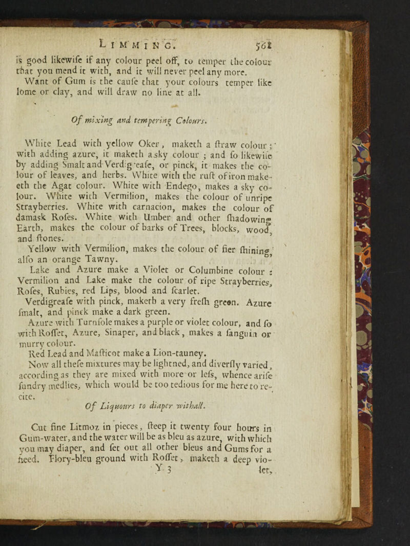 is good likcwife if any colour peel off, to temper the colour that you mend it with, and it will never peel any more. Want of Gum is the caufe that your colours temper like lome or clay, and will draw no line at all* * Of mixing and tempering Colours. White Lead with yellow Oker , makcth a fir aw colour \ with adding azure, it maketh asky colour • and fo likewile- by adding Smalt and Verdig-eafe, or pinck, it makes the co¬ lour of leaves, and herbs. White with the ruft ofironmake- eth the Agat colour. White with Endego, makes a sky co¬ lour. White with Vermilion, makes the colour of unripe Strayberries. White with carnacion, makes the colour of damask Rofes. White with Umber and other fiaadowinf Earth, makes the colour of barks of Trees, blocks, woof and ftones. Yellow with Vermilion, makes the colour of fier (hiningf alfo an orange Tawny. Lake and Azure make a Violet or Columbine colour : Vermilion and Lake make the colour of ripe Strayberries, Rofes, Rubies, red Lips, blood and fcarlet. Verdigreafe with pinck, makerb a very frefh grean. Azure fmait, and pinck make a dark green. Azure with Turnfole makes a purple or violet colour, and fo with Roffet, Azure, Sinaper, and black, makes a fanguin or murry colour. Red Lead and Mafticot make a Lion-tauney. Now all thefe mixtures may be lightned, and diverfly varied, according as they are mixed with more or lefs, whence arife fundry medhes, which would be too tedious for me hereto re¬ cite. Of List Hours to diaper wit hall. Cut fine Litmoz in pieces, fteep it twenty four hours in Gum-water, and the water will be as bleu as azure, with which you may diaper, and fet out all other bleus and Gums for a iieed, Tiory-bleu ground with Roffet, maketh a deep vio-