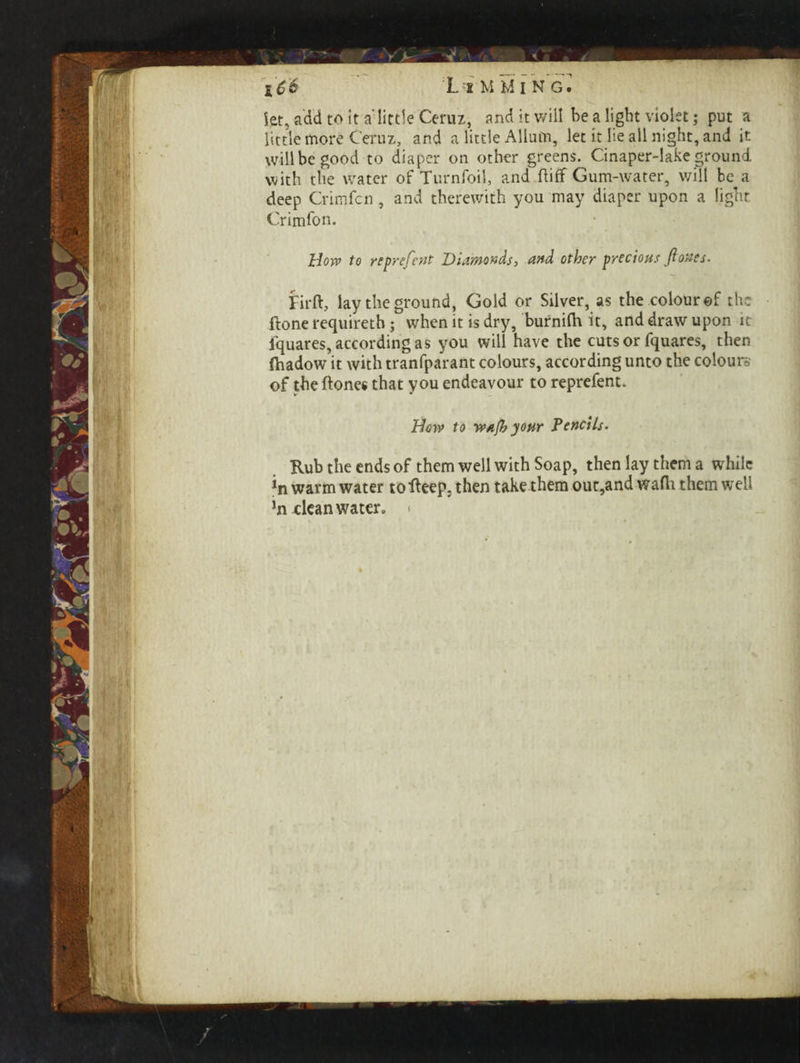 let, add to it a'little Ceruz, and it will be a light violet; put a little more Ceruz, and a little Allum, let it lie all night, and it will be good to diaper on other greens. Cinaper-lake ground with the water of Turnfoil, and.ftiflf Gum-water, will be a deep Grim fen , and therewith you may diaper upon a light Crimfon. How to reprefent Diamonds, and other precious ft ones. Firft, lay the ground. Gold or Silver, as the colour ©f the ftone requireth; when it is dry, burnifh it, and draw upon it iquares, according as you will have the cuts or fquares, then (hadow it with tranfparant colours, according unto the colours of the ftones that you endeavour to reprefent. How to waft your Pencils. Rub the ends of them well with Soap, then lay them a while *n warm water tofieep, then take them out,and wafti them well hi dean water, <