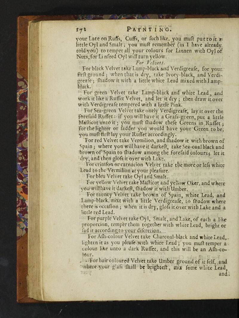toldyou) to temper all your colours for Linnen with Oyl of Nuts, for Li nfeed Oyl will turn yellow. For Velvets. For black Velvet take Lamp-black and Verdigreafe, for your, fir ft ground; when that is dry, take Ivory-black, and Verdi¬ greafe ; fhadow it with a little white Lead mixed-with Lamp¬ black.. For green Velvet take Lamp-black and white Lead, and work it like a Rufiet Velvet, and let it dry • then draw it over with Verdigreafe tempered with a ljttle Pink. For Sea-green Velvet take onely Verdigreafe, lay it over the forefaid Ruffet: if you willhave it a Grafs-gteen, put a little Mafticot unto it * you muft fhadow thefe Greens in Rufiet j for the lighter or ladder you would have your Green to be, you muftfirft lay your Rufiet accordingly. For red Velvet take Vermilion, and fhadow it with brown of Spain ; where you wilt have it darkeft, take Sea-coal black and brown of Spain to fhadow among the forefaid colours* let it dry, and then gldfs it over with Lake. For crimfon orcarnacion Velvet take the more or lefs white Lead to the Vermilion at your pleafure. For bleu Velvet take Oyl and Smalt. For yellow Velvet take Mafticot and yellow Oker, and where you* will have it darkeft, fhadow it with Umber. For tauney Velvet take brown of Spain, white Lead, and Lamp-black, mixt with a little Verdigreafe, to fhadow where there is occafion; when it is dry, glofs it over with Lake and a little red Lead. For purple Velvet take Oyl, Smalt, and Lake, of each a like proporcion, temper them together with white Lead, bright or fad it according to your diferetion. For Afh-colour Velvet take Charcoal-black and white Lead, lighten it as you pleafe with white Lead; you muft temper a colour like unto a dark Ruffcc, and this will be an Afh-co- Mur. , . 'For hair coloured Velvet take Umber ground of it felf, and where your g'afc fhall be brighteft, mix fume white Lead, >iC'£ and