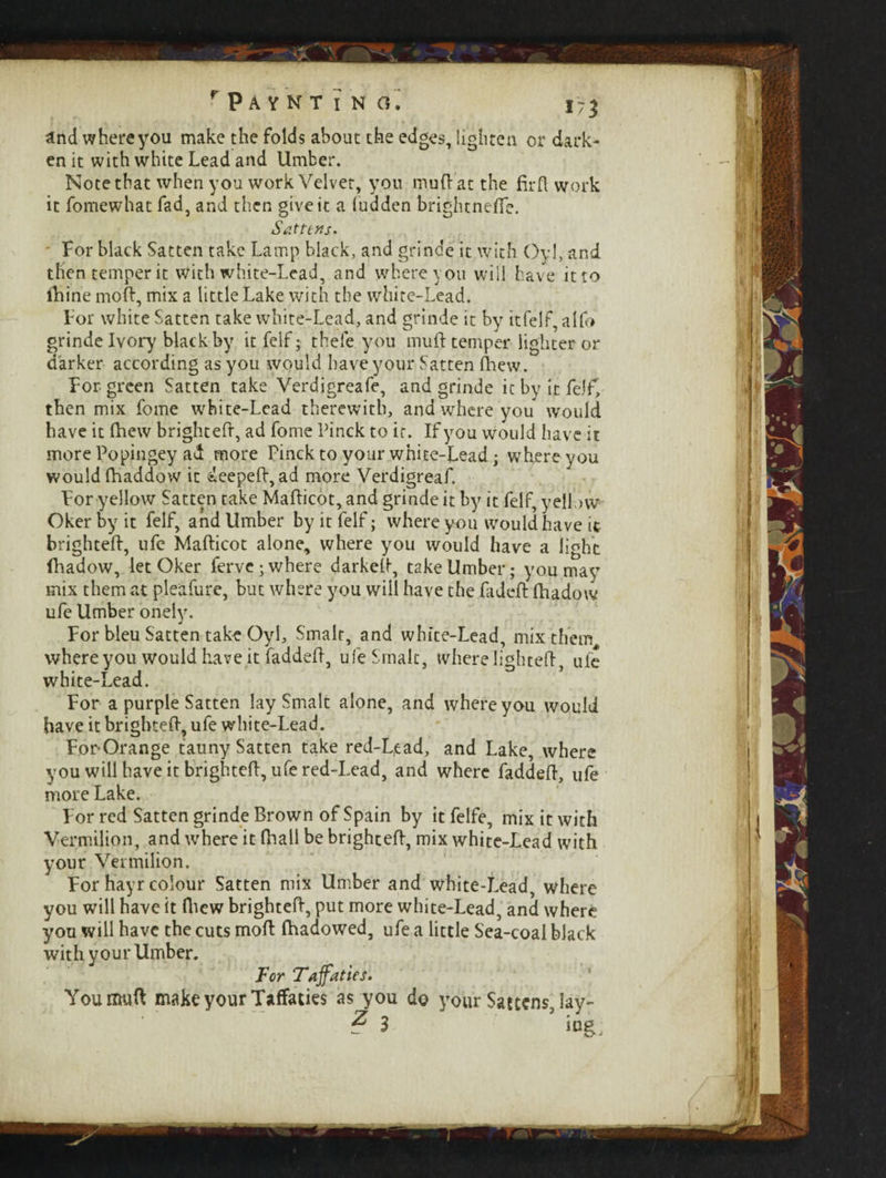 and where you make the folds about the edges, lighten or dark¬ en it with white Lead and Umber. Note that when you work Velvet, you muft at the fir ft work it fomewhat fad, and then give it a (udden brightneffe. Satttns. For black Satten take Lamp black, and grinde it with Oyl, and then temper it with white-Lead, and where you will have it to ftiine moft, mix a little Lake with the white-Lead. For white Satten take white-Lead, and grinde it by itfelf, alfo grinde Ivory black by itfelf; thefe you muft temper lighter or darker according as you would have your Satten Anew. For green Satten take Verdigreafe, and grinde it by it felf, then mix fome white-Lead therewith, and where you would have it (hew brightefr, ad fome Pinck to it. If you would have it more Popingey ad more Pinck to your white-Lead; where you would fhaddow it deepeft, ad more Verdigreaf. For yellow Satten take Mafticot, and grinde it by it felf, yellow Oker by it felf, and Umber by it felf; where you would have it brighteft, ufe Mafticot alone, where you would have a light lhadow, let Oker ferve; where darkeft, take Umber; you may mix them at pleafure, but where you will have the fadeft ftiadow ufe Umber onely. For bleu Satten take Oyl, Smalt, and white-Lead, mix them where you would have it faddeft, ufe Smalt, where lighted, ule white-Lead. For a purple Satten lay Smalt alone, and where you would have it brighteft, ufe white-Lead. For-Orange tauny Satten take red-L,ead, and Lake, where you will have it brighteft, ufe red-Lead, and where faddeft, ufe more Lake. For red Satten grinde Brown of Spain by it felfe, mix it with Vermilion, and where it (hall be brighteft, mix white-Lead with your Vermilion. For hayr colour Satten mix Umber and white-Lead, where you will have it (hew brighteft, put more white-Lead, and where you will have the cuts moft Ihadowed, ufe a little Sea-coal black with your Umber. Tor Tajfattes. You muft make your Taffacies as you do your Sattens, lay- ? 3 iug.