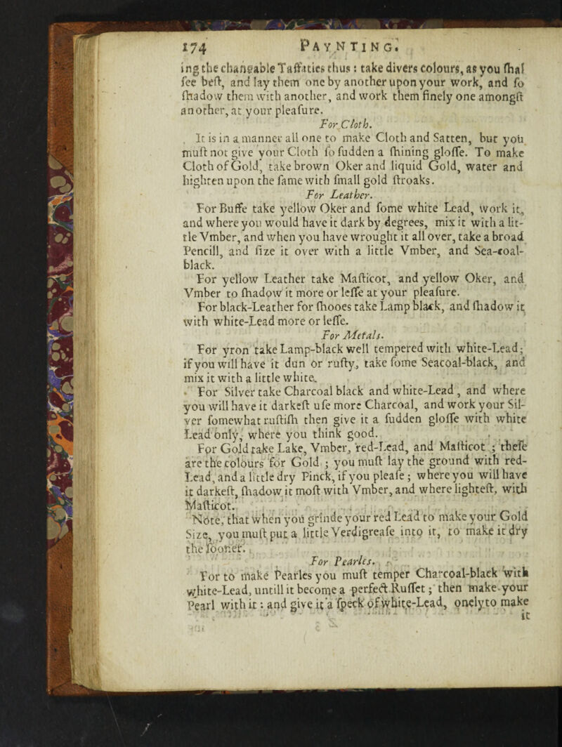 ing the dmflgableTa&itiee thus: take divers colours, as you fha? fee befi, and lay them one by another upon your work, and fo fhadow them with another, and work them finely one amongft anorher, at your pleafure. For Cloth. It is in a manner all one to make Cloth and Satten, but you mufi not give yonr Cloth fo fudden a fhining glofie. To make Cloth of Gold, take brown Okerand liquid Gold, water and hightenupon the fame with fmall gold ftroaks. For Leather. ForBuflfe take yellow Oker and fome white Lead, work it, and where you would have it dark by degrees, mix it with a lit¬ tle Vmber, and when you have wrought it all over, take a broad Pencill, and fize it over with a little Vmber, and Sea-coal- black. For yellow Leather take Mafticot, and yellow Oker, and Vmber to fhadow it more or Idle at your pleafure. For black-Leather for fiiooes take Lamp black, and fiiadow it with white-Lead more or lefle. For AFetals. For yron take Lamp-black well tempered with white-Lead; if you will have it dun or rufty, take fome Seacoal-black, and mix it with a little white. For Silver take Charcoal black and white-Lead , and where you will have it darkeft ufe more Charcoal, and work your Sil¬ ver fomewhat ruftifh then give it a fudden gloffe with white Lead only, where you think good. For Gold take Lake, Vmber, red-Lead, and Mafiicot ; thefe are the colours for Gold ; you muft lay the ground with red- Lead, and a little dry Pinck, if you pleafe ; where you will have it darkeft, fiiadow it moft with Vmber, and where lighted, with Mafticot. Note, that when you gr'inde your red Lead to make your Gold Size, you mufi put a little Verdigreafe into it, to make it dry the foor.er. For Ferries, f * . For to make Pearles you mufi temper Charcoal-black with white-Lead, untill it become a perfed Rufiet; then make-your Pearl with it: and give it'a fpeck' of white-Lead, onelyto make mo ; ... < .. . nm i ic