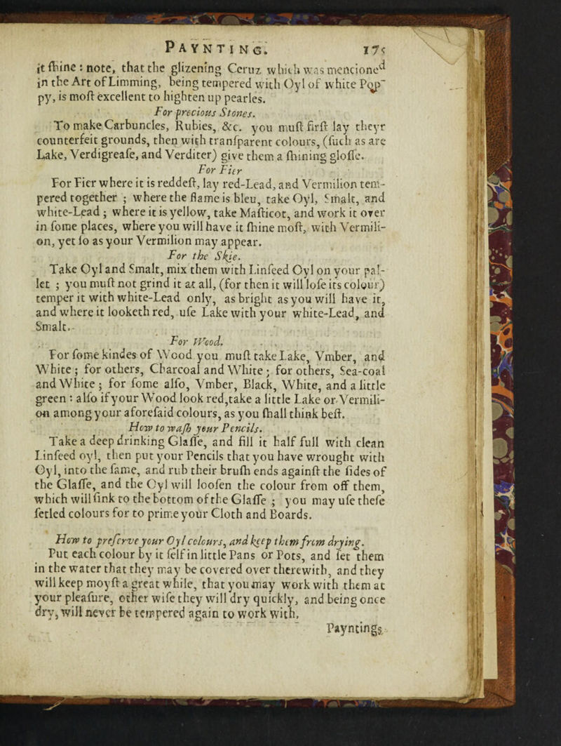 it fhine : note, that the glizemng Ceruz which was mentioned in the Art of Limming, being tempered with Oyl of white P^p~ py, is moft excellent to highten up pearles. For precious Stones. To make Carbuncles, Rubies, &c. you muft fir ft lay thcyr counterfeit grounds, then with tranfparent colours, (fuch as are Lake, Verdigreafe, and Verditer) give them a (Inning gloffe. For Fier For Fier where it is reddeft, lay red-Lead, and Vermilion tem ¬ pered together ; where the flame is bleu, take Oyl, Smalt, and white-Lpad ; where it is yellow, take Mafticot, and work it over in fome places, where you will have it (hine moft, with Vermili¬ on, yet lo as your Vermilion may appear. For the Skie. Take Oyl and Smalt, mix them with Linfeed Oyl on your pal¬ let ; you muft not grind it at all, (for then it will lofe its colour) temper it with white-Lead only, as bright as you will have it, and where it looketh red, ufe Lake with your white-Lead, and Smalt, - For If'cod. . For fome kindes of Wood you muft take Lake, Vmber, and White; for others, Charcoal and White; for others, Sea-coal and White; for fome alfo, Vmber, Black, White, and a little green: alio if y our Wood look red,take a little Lake on Vermili¬ on among your aforefaid colours, as you (hall think beft. How to wajh jour Pencils. Take a deep drinking Glaffe, and fill it half full with clean Linfeed oyl, then put your Pencils that you have wrought with Oyl, into the fame, and rub their brufh ends againft the Tides of the Glaffe, and the Oyl will loofen the colour from off them, which will fink to the bottom of the Glaffe ; you may ufe thefe fetled colours for to prime your Cloth and Boards. Hew to preferve jour Oyl colours, and keep thtmfnm drying. Put each colour by it felf in little Pans or Pots, and let them in the water that they may be covered over therewith, and they will keep moyft a great while, that you may work with them at your pleafure, other wife they will dry quickly, and being once dry, will never be tempered again to work with, Paynting$.