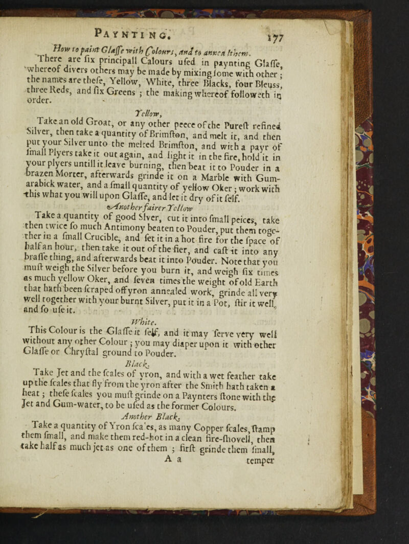 Pa y kti no. How to point Glajf? wf* Colours, andfo 40*?* Ithem. iiherc/re flX Fnncipa11 Calours ufed in paynting GfafTe whereof divers others may be made by mixing feme with other • the names are thefe, Yellow, White, three Blacks, four Bleuss’, orderan<^lx ^reens > making whereof followeth in Yellow, Take an old Groat, or any other peeceofthe Purefl refined Silver, then take a quantity of Brimflon, and melt it, and then put your Silver unto the melted Brimflon, and with a payr of lmall Plyers take it out again, and light it in the fire, hold it in your plyersuntill it leave burning, then beat it to Pouder in a brazen Morter, afterwards grinde it on a Marble with Gum- arabick water, and a fmail quantity of yellow Oker: work with •this what you will upon GlafTe, and let it dry of it felf. ^Another fairer Yellow Take a quantity of good Stver, cut it into fmail peices take then twice fo much Antimony beaten to Pouder, put them togc- therma fmail Crucible, and fetitinahot fire for the fpace of half an hour, then take it out of the fier, and caflit into any brafle thing, and afterwards beat it into Pouder. Note that you mult weigh the Silver before you burn it, and weigh fix times as much yellow Oker, and feven times the weight of old Earth that hath been feraped offyron annealed work, grinde all very well together with your burnt Silver, put it in a Pot, flir it well andfoufeit. 9 White. This Colour is the Glade it fe^f, and it may ferveyery well /?Ut anJ, °^ler Colour • you may diaper upon it with other Glade or Chryflal ground to Pouder. Blacky fake Jet and the feales ol yron, and with a wet feather take up the feales that fly from the yron after the Smith hath taken a heat; thefe leales you mull grinde on a Paynters Hone with thg: Jet and Gum-water, to be ufed as the former Colours. Another Black- Take a quantity of \ ron fca es, as many Copper feales, {lamp them fmail, and make them red-hot in a clean fire-fiiovell then take half as much jet as one of them ; firfl grinde them fmail, A a temper