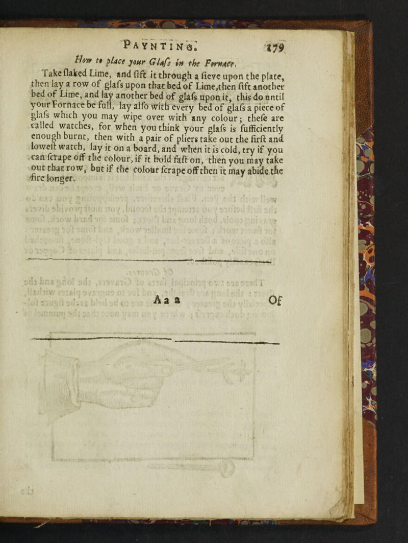How t» place jour Glafs in the ForMfe, fake flaked Lime, and Oft it through a fieve upon the plate, then lay a row of glafs upon that bed of Lime,then Aft another Ded of Lime, and lay another bed of glafs upon it, this do until your Fornace be full, lay alfo with every bed of glafs a piece of glafs which you may wipe over with any colour; thele arc called watches, for when you think your glafs is fufficiently enough burnt, then with a pair of pliers take out the firft and lowetf watch, lay it on a board, and when it is cold, try if you can fctape off the colour, if it hold faff on, then you may take out that row, but if the colour ferape off then it may abide the fire longer. Aa ft