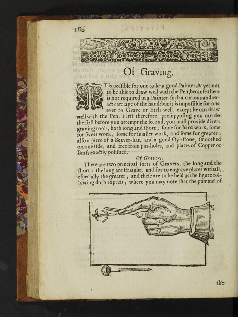 Of Graving. T is poftible for one to be a good Painter,& yet not v^Emi $£9j to be able to draw well with the Pen,becaufe there is not required in a Painter fuch a curious and ex- ad carriage of the hand:but it is impofiiblc for one ever to Grave or Etch well, except he can draw well with the Pen. Firft therefore, prefuppofing you can do* the fir ft before you attempt the fecond, you muft provide divers graving tools, both long and ftiort; fome for hard work, fome for fweet work ; fome for fmaller work, and fome for greater : alfoapieceof a Beaver-hat, and a good Oyl-ftone,,fmoothed on one fide, and free from pin-holes, and plates of Copper or Ikafs exadly poliftied. Of Gravers. There are two principal forts of Gravers, the long and the ftiort: the long are ftraighc, and for to engrave plates withal!, • efpecially the greater; and thefe arc to be held as the figure fol¬ lowing doth exprefs; where you may note that the pummel of