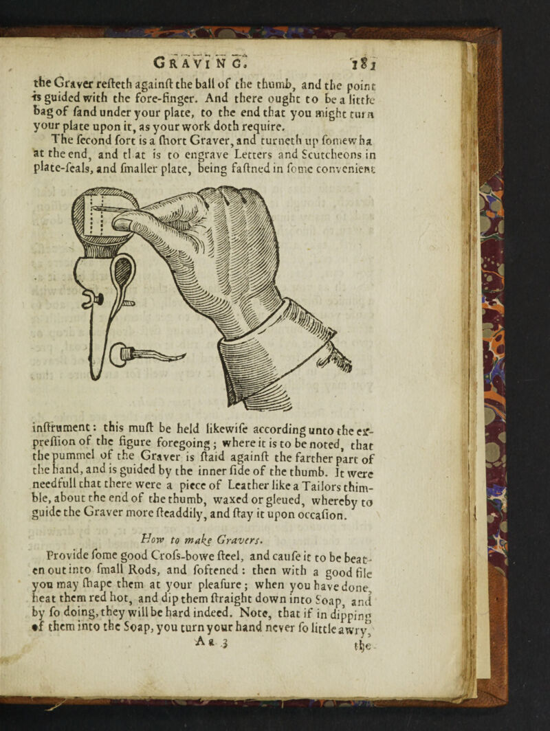 I*l the Graver refteth againfl: the ball of the thumb, and the point is guided with the fore-finger. And there ought to Be a little bag of fand under your plate, to the end that you might turn your plate upon it, as your work doth require. The fecond fort is a fhort Graver, and turncth up fomewha at the end, and fl at is to engrave Letters and Scutcheons in plate-feals, and fmaller plate, being faftned in feme convenient mftrumenc: this muff be held likewife according unto the eif~ predion of the figure foregoing; where it is to be noted, that the pummel of the Graver is Paid againft the farther part of the hand, and is guided by the inner fide of the thumb. It were needfull that there were a piece of Leather like a Tailors thim- ble, about the end of the thumb, waxed or gleued, whereby to guide the Graver more ficaddily, and flay it upon occafion. Horv to make Gravers. Provide fome good Crofs-bowe Reel, and caufe it to be beat - en out into fmall Rods, and foftened : then with a good file you may fhape them at your pleafure; when you have done, heat them red hot, and dip them ftraight down into Soap and by fo doing, they will be hard indeed. Note, that if in dipping tf them into the Soap, you turn your hand never fo little awry’ A ft 3 tfje