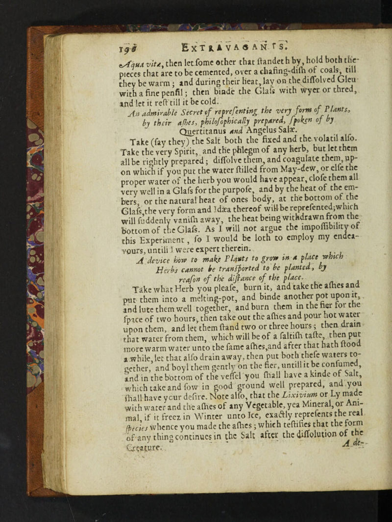zAqux vitd, then let fome other that ftandeth by, hold both the- pieces that are to be cemented, over a chafing-dilhof coals till they be warm; and during their heat, lay on the diflolved Oleu with a fine penfil; then blade the Glafs with Wyerorthred, a.nd let it reft till it be cold. An admirable Secret of re f refuting the very form of Plants., by their afhes, fhilofof hie ally prepared, Jpoken of by Quertitanus and Angelus Salae. Take (fay they) the Salt both the fixed and the volatil alio. Take the very Spirit, and the phlegm of any herb, but let them all be rightly prepared; diflblve them, and coagulate them, up¬ on which if you put the water ftilled from May-dew, or elfe the proper water of the herb you would have appear, clofe them all very well in a Glafs for the purpofe, and by the heat of the em¬ bers or the natural heat of ones body, at the bottom of the Glafs the very form and Idxa thereof wilt be reprefented;which will fuddenly vanifh away, the heat being withdrawn from the bottom of the Glafs. As I will not argue the impofiibihtj of this Experiment, fo I would be loth to employ my endea¬ vours, untiliJ. were expert therein.. A device how to make Plants to grow in a place which Herbs cannot he transported to be planted, by rcafon of the diftance of the place. Take what Herb you pleafe, burn it, and take the afhes and put them into a melting-pot, and binde another pot upon it, and lute them well together, and burn them in the ner fort e fpace of two hours, then take out the afhes and pour uot water upon them, and let them ftand two or three hours; then dram that water from them, which will be of a faltifh tafte t ien put more warm water unto the fame afhes,and after that hath 1 oo a.while, let that alio drain away, then put both thefe waters to¬ gether, and boyl them gently on the fier, until! it be confumed, *nd in the bottom of the veftel you fhaii have a kinde of Sait, which take and fow in good ground well prepared, and you {hall have ycur defire. Note alfo, that the Lixivium or Ly made with water and the afhes of any Vegetable, yea Mineral, or m- ma! if it freez in Winter unto Ice, exaftly reprelents the real facies whence you made the allies; which teftifies that the form of*any thing continues in the Salt after the diffoluuon of the Creature.. ' ' ^