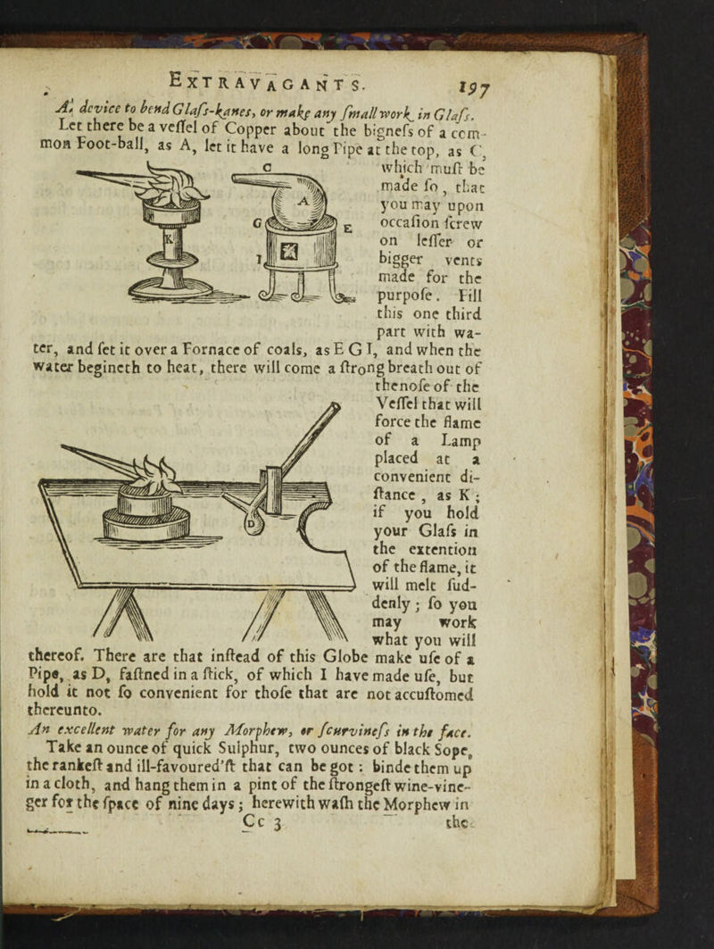 Extravagant s. i$j Al device to bendGlafs-kanes, or makf any frnallwork^ in Glafs. Let there be a veflel of Copper about'the bignefs of a com¬ mon root-ball, as A, let it have a long Pipe at the top, as C, which muA be ma*de fo, that you may upon occafion i'crew on lcfler- or bigger vents made for the purpofe. Fill this one third part with wa¬ ter, and fet it over a Fornace of coals, as EG I, and when the water begincth to heat, there will come a flrongbreathout of thenofe of the Veflel that will force the flame of a Lamp placed at a convenient di- flancc , as K ; if you hold your Glafs in the extention of the flame, it will melt fud- denly • fo you may work what you will thereof. There are that inftead of this Globe make ufc of a Pipe, as D, faftned in a flick, of which I have made ufe, but hold it not fo convenient for thofe that are notaccuftomed thereunto. An excellent -water for any Afor phew, «r feurvinefs in the face. Take an ounce of quick Sulphur, two ounces of black Sope9 thcrankefland ill-favoured’fl that can begot: bindethemup in a cloth, and hang them in a pint of the flrongeft wine-vine- ger fof the fpace of nine days; herewith wafh the Morphcw in _ ' Cc 3 - the. __-