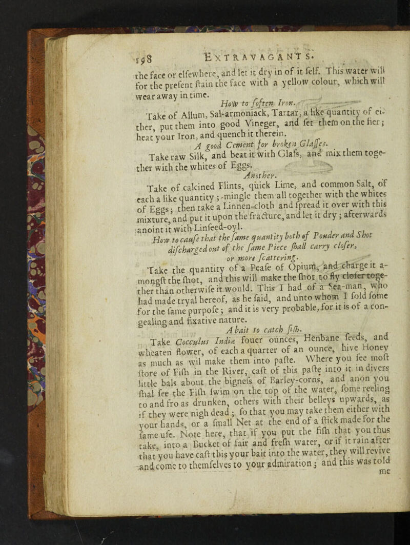 the face or elfewhere, and let it dry in of it felf. This water will for the prefent ftain the face with a yellow colour, which will wear away in time. Hoty to Jojtcn Iron. Take of Allum, Sal-armoniack, Tartar, a like quantity of cu thcr put them into good Vineger, and fet them on the fiCi ; heat’your Iron, and quench it therein A good Cement for broken 6 lages. Take raw Silk, and beat it with Glafs, and mix them toge¬ ther with the whites of Eggs. Another. T ike of calcined Hints, quick Lime, and common Salt, of each a like quantity ; -mingle them all together with the whites of Eggs • then take a Linnen-cloth and fpreau it over with this mixture, and put it upon thefradure, and let it dry; afterwards anoint it with Linfeed-oyl. . . , , How to caufe that the fame quantity both of Ponder and Sho. difcharged out of the fame Piece frail carry clojer, or more feattering.' ( Take the quantity of a Peafe of Opium, and chaigeit a- mongft the (hot, and this will makethefhotto flyclolertoge- ther than otherwife it would. This I had or ^ Sea-man, who had made tryal hereof, ashefaid, and unto whom I fold iome for the fame purpofe; and it is very probable,dor it is of a con¬ gealing and fixative nature. A bait to catch fifr> Take Coccdus India fouer ounces, Henbane feeds, and wheaten flower, of each a quarter of an ounce, hive money as much as wil make them into pafte. Where you fee molt itore of Etlh in the River, caft of this pafte into it in divers httle bals about the bignefs of Barley-corns, and anon you fhal fee the Tifh fwim on the top of the water, fome leelmg to and fro as drunken, others with their belleys upwards, as ,f thev were nigh dead ; fo that you may take them either with your hands, or°a fmall Net at the end of a fttek made for the fameufe. Note here, that if you put the ffth that you thus take into a Bucket of fair and frefti water, or if it rain after that you have caft this your bait into the water, they will revive -and come to themfelves to your admiration ; and this was told