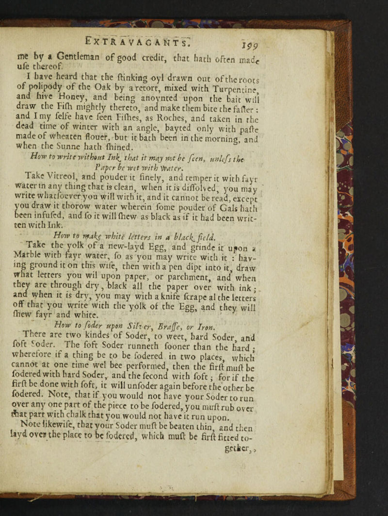 Extra vac amts: y99 me by a Gentleman of good credit, that hath often made ufe thereof I have heard that the {linking oyi drawn out of the roots of polipody of the Oak by a retort, mixed with Turpentine, and hive Honey, and being anoynted upon the bait will draw the Fifh mightly thereto, and make them bite the fafter : and I my felfe have feen Fillies, as Roches, and taken in the dead time of winter with an angle, bayted only with pafle made of wheaten flouer, but it bath been in the morning, and when the Sunne hath fhined. How to write without Inl^ that it may not he feen, unlefs the Paper he wet with Water. Take Vitreol, and pouder it finely, and temper it with fayr water in any thing that is clean, when it is dilTolved, you may write whatfoever you will with it, and it cannot be read, except you draw it thorow water wherein fome pouder of Gals hath been infufed, and fo it will {hew as black as if it had been writ ten with Ink. How to make white letters in a blacky field. Take the yolk of a new-Iayd Egg, and grinde it upon a Marble with fayr water, fo as you may write with it : hav- ing ground it on this wife, then with a pen dipt into it, draw what letters you wil upon paper, or parchment, and when they are through dry, black all the paper over with ink; and when it is dry, you may with a knife ferape al the letters off that you write with the yolk of the Egg, and they will lhew fayr and white. How to Coder upon Silv er, Brajfe, or Iron. There are two kindes of Soder, to weet, hard Soder, and foft Soder. The foft Soder runneth fooner than the hard • wherefore if a thing be to be fodered in two places, which cannot at one time wel bee performed, then the firftmullbe fodered with hard Soder,. andthefecond with foft; for if the firll be done with foft, it will unfoder again before the other be fodered. Note, that if you would not have your Soder to run over any one part of the piece to be fodered, you nurfl rub over dhat parr with chalk that you would not have it run upon. Note likewife, that your Soder mufl be beaten thin, and then laya ove? the place to be fodered, which mull be firll fitted to- g-etker, >