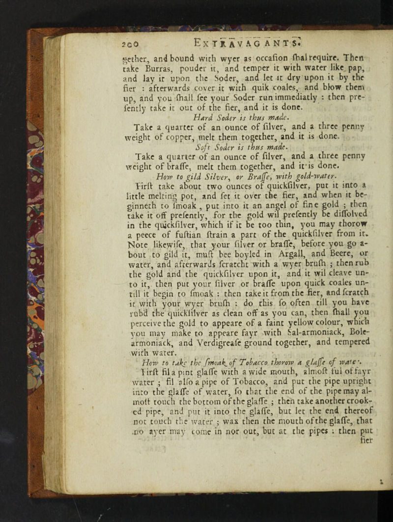 gether, and bound with wyer as occafion dial require. Then take Burras, pouder it, and temper it with water like pap, and lay it upon the Soder, and let it dry upon it by the fier : afterwards cover it with quik coales, and blow them up, and you (hail fee your Soder run immediatly : then pre- fently take it out of the her, and it is done. Hard Soder is thus made. Take a quarter of an ounce of filver, and a three penny weight of copper, melt them together, and it is done. Soft Soder is thus made. Take a quarter of an ounce of filver, and a three penny weight of braffe. melt them together, and it*is done. How to gild Silver, or Brajfe, with gold-water. Tird take about two ounces of quickfilver, put it into a little melting pot, and fet it over the fier, and when it be- ginneth to fmoak , put into it an angel of fine gold ; then take it off presently, for the gold wil prefently be diffolved in the quickfilver, which if it be too thin, you may thorow a peece of fudian drain a part of the quickfilver from it. Note likewife, that your filver or braffe, before you go a- bout to gild it, mud bee boyled in Argali, and Beere, or water, and afterwards fcratcht with a wyer brufh ; then rub the gold and the quickfilver upon it, and it wil cleave un¬ to it, then put your filver or brafie upon quick coales un- tiil it begin to fmoak : then take it from the fier, and fcratch ir with your wyer brufh : do this fo often till you have rob'd* the quickfilver as clean off as you can, then fhall you perceive the gold to appeare of a faint yellow colour, which you may make to appeare fayr with Sal-armoniack, Bole- armoniack, and Verdigreafe ground together, and tempered with water. Hew to take the fmoak,of Tobacco thorow a glajft* of wale4. bird filapint glaffe with a wide mouth, almod ful of fayr water ; fii alfoapipe of Tobacco, and put the pipe upright into the glaffe of water, fo that the end of the pipe may al¬ mod touch the bottom of the glaffe ; then take another crook¬ ed pipe, arid put it into the glaffe, but let the end thereof not touch the water ; wax then the mouth of the glaffe, that ,jx> ayer may come in nor out, but at the pipes ; then put