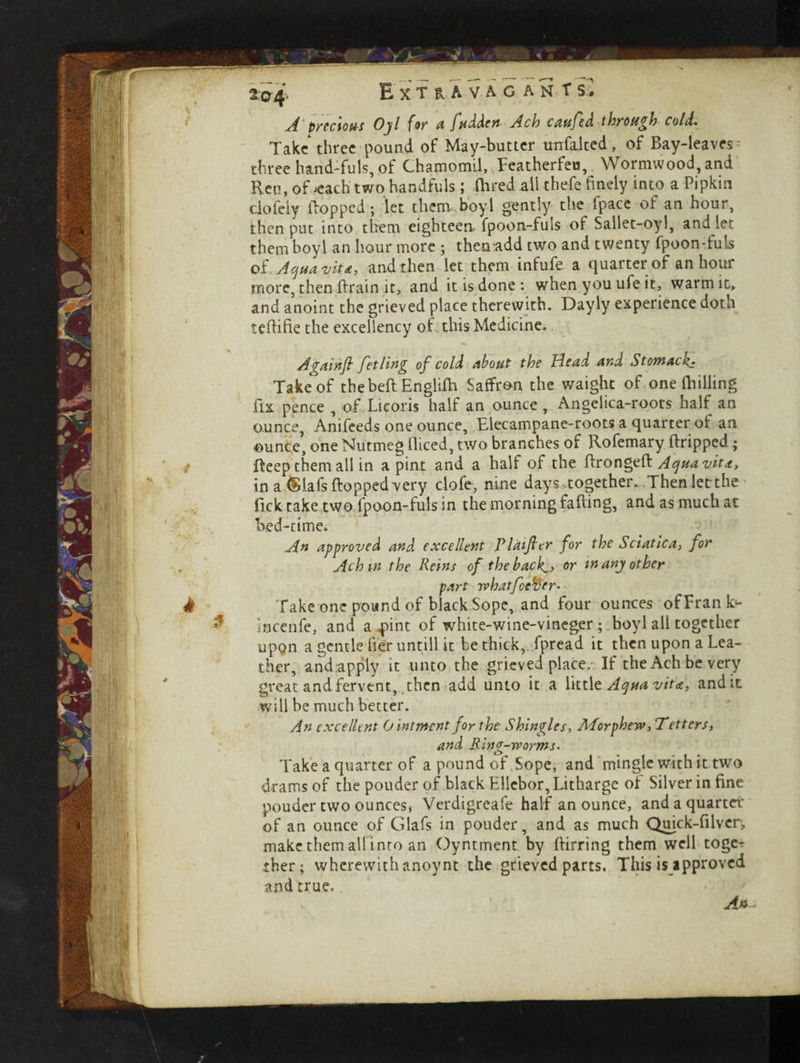 2,0^ Extravagant s> A precious Ojl for a fudden Ach cm fed through cold. Take* three pound of May-butter tmfaited, of Bay-leaves^ three hand-fuls, of ChamomLl, Eeatherfeu, Wormwood, and Ren, of jcach two handfuls ; Oared all thefe finely into a Pipkin dofely Hopped; let them, boy-1 gently the fpace of an hour, then put into them eighteen fpoon-fuls of Sallet-oyl, and let them boyl an hour more ; thenadd two and twenty fpoon-fuls of. Aqua vit*, and then let them infufe a quarter of an hour more, then ftrain it, and it is done : when you ufe it, warmit, and anoint the grieved place therewith. Dayly experience doth tefiifie the excellency of this Medicine. A gain ft fetling of cold about the Head and Stomacan Take of the belt Engiilh Saffron the waight of one fhilling fix pence , of Licoris half an ounce, Angelica-roots half an ounce, Anifeeds one ounce. Elecampane-roots a quarter of an ounce, one Nutmeg fliced, two branches of Rofemary ftripped.; fteep them all in a pint and a half of the ftrongeft Aqua vita, in a $lafs flopped very clofe, nine days together. Then letthe fick take two fpoon-fuls in the morning falling, and as much at bed-time. An approved and excellent Plaifier for the Sciatica, for Achm the Reins of the back^, or tnanj other part whatfeeffer. Take one pound of black Sope, and four ounces of Fran k- • ncenfe, and a Eint of white-wine-vinegerboyl all together upon a gentle Her untill it be thick, fpread it then upon a Lea¬ ther, and apply it unto the grieved place. If the Ach be very great and fervent, then add unto it a little Aqua vita, and it will be much better. An excellent O intment for the Shingles, APorphew,Tetters, and King-worms. Take a quarter of a pound of Sope, and mingle with it two drams of the pouder of black Eliebor, Litharge of Silver in fine pouder two ounces, Verdigreafe half an ounce, and a quarter of an ounce of Glafs in pouder, and as much Quick-filvcr, make them ail into an Oyntment by ftirring them well toge¬ ther; wherewith anoynt the grieved parts. This is approved and true.