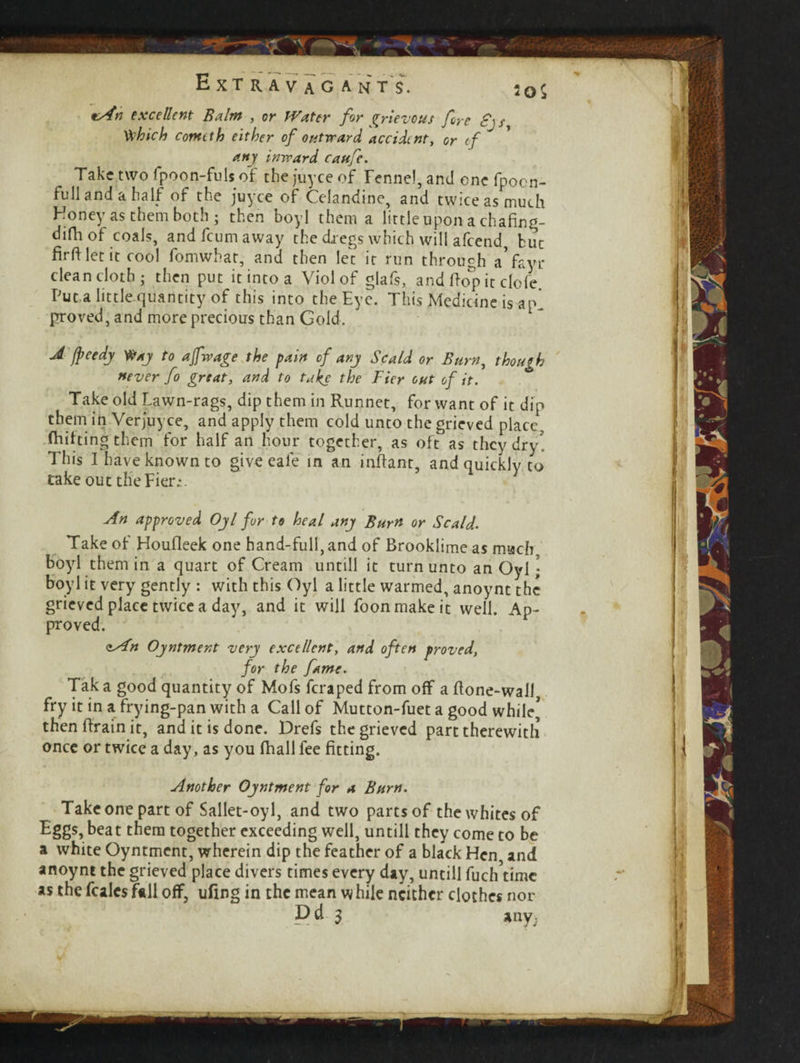 J /peedj Wxj to afwage the pain of any Scald or Burn, though never fo great, and to take the Tier out of it. Take old Lawn-rags, dip them in Runnet, for want of it dip them in Verjuyce, and apply them cold unto the grieved place, flatting them for half an hour together, as oft as they dry This I have known to give eale in an inftant, and quickly to take out the Fier;.. An approved Ojl fur to heal any Burn or Scald. Take of Houfleek one hand-full, and of Brooklime as much boyl them in a quart of Cream untill it turn unto an Oyl \ boyl it very gently : with this Oyl a little warmed, anoynt the grieved place twice a day, and it will foonmakeit well. Ap¬ proved. zAn Oyntment very excellent, and often proved, for the fame. Tak a good quantity of Mofs feraped from off a {tone-wall fry it in a frying-pan with a Call of Mutton-fuet a good while’ then {train it, and it is done. Drefs the grieved part therewith once or twice a day, as you {hall fee fitting. Another Ojntment for a Burn. Take one part of Sallet-oyl, and two parts of the whites of Eggs, beat them together exceeding well, untill they come to be a white Oyntmcnt, wherein dip the feather of a black Hen and anoynt the grieved place divers times every day, untill fuch^imc as the fcalcs fall off, ufing in the mean w hile neither clothes nor P & 3 any; — Extravagant's. s0S tAn excellent Balm , or Water for grievous fore £\ Vthich comtth either of outward accident, or tf any inward caufe. Take two fpoon-fuls of the juyee of Fennel, and one fpocn- full and a half of the juyee of Celandine, and twice as much Honey as them both; then boyl them a little upon a chafing- difh of coals, and feum away the dregs which will afeend hue firftletit cool fomwhat, and then let it run through a’fayr clean cloth; then put it into a Viol of glafs, and hop it dole Put a little quantity of this into the Eye. This Medicine is ap! proved, and more precious than Gold.