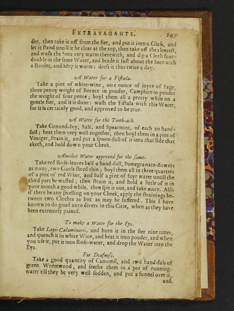 r'xTR A VACANT s; 20/ d'er, then take it off from the fier, and put it into a Glaft and let it ftand untill it be clear at the top, then takeoff thedearefi- and wafh the Sore very warm therewith, and dip a C loth four- double in the fame Water, and binde it faff about the Sore with a Roulcr, and k£ep it warm : drefs it thus twice a day. <iA Water for a Fiftnla, Take a pint of white-wine , one ounce of juyee of three penny weight of Borace in pouder, Camphire in pouder the weight of four pence; boyl them all a pretty while on a gentle fier, and it is done: wafh the Fiftula with this Water tor it is cer tainly good, and approved to be true. Water for the Tooth-ach. . «7aluC Gr^und-Ivy> *aIt> and Spearmint, of each an hand-' fdU; beat them very well together, then boyl them in a pint of Vmeger, (train it, and put a fpoon-full of it into that fide that aketh,and hold down your Cheek. <»Another Water approved for the fame. Take led Role-leav es half a hand-full, Pomegranate-flowers as many, two Cauls diced thin ; boyl them all in three quarters of a pint of red Wine, and half a pint of fayr water untill the third part be wafted; then (train it, and hold a little of it in your mouth a good while, then fpit it out, and take more Alfo if there be any fwelling on your Cheek, apply the (trainings be¬ tween two C lothes as hot as may be fuflfered. This I have known to do good unto divers in this Citie, when as thev have been extremely pained. 1 To mak$ a Water for the £js. Take Laps Calaminar^, and burn it in the fier nine times and quench it in white Wine, and beat it into pouder, and when you u(e it, put it into Rofe-water, and drop the Water into the Eys. For Beafnefs. ake a good quantity of Camomil, and two hand-fulsof green Wormwood, and feethe them in a pot of running- water till they be very well fodden, and put a funnel over it, and.