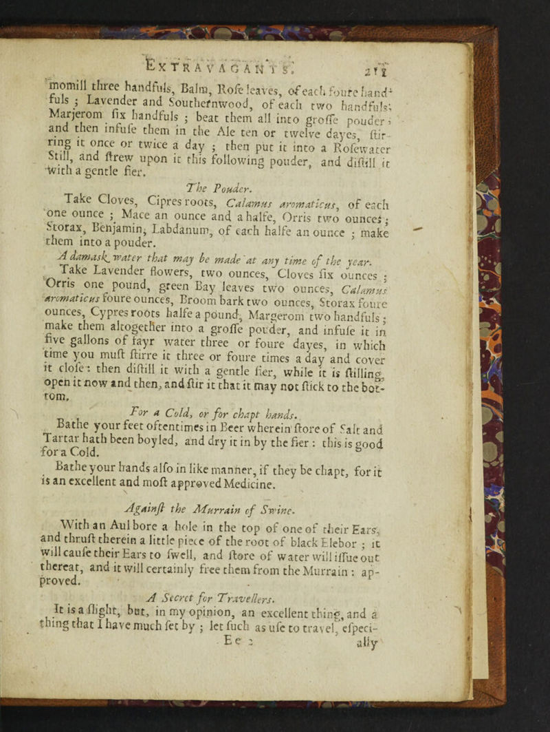 A ■momill three handfuls. Balm, Rofe leaves, of each foure hanc^ tuls ; Lavender and Southernwood, of each two handfuls; Marjerom fix handfuls ; beat them all into groffe pouder* and then infufe them in the Ale ten or twelve dayes ftir nng it once or twice a day ; then put it into a Rofcwater -til , and Brew upon it this following ponder, and difiill it with a gentle fier. The Ponder. Take Cloves, Cipres roots, Calamus aromaticus, of each one ounce ; Mace an ounce and a halfe. Orris two ounce* • -torax, Benjamin, Labdanum, of each halfe an ounce • make them intoapouder. A damaskL water that may be made at any time of the year. Take Lavender flowers, two ounces. Cloves fix ounces .* Orris one pound, green Bay leaves two ounces, Calamus ■aromaticus foure ounces, Broom bark two ounces, Storax foure ounces Cypres roots halfe a pound, Margerom two handfuls • make them altogether into a grofTe ponder, and infufe it in live gallons of fayr water three or foure dayes, in which time y ou muff ftsrre it three or foure times a day and cover it dole : then difiill it with a gentle fier, while it is fiilline open it now and then, and flir it that it may not fiick to the bot¬ tom, F°r a Cold, or for chapt hands. Bathe your feet oftentimes in Beer wherein' ftore of fait and Taitai hath been boy led, and dry it in by the fier : this is good for a Cold. b Bathe your hands alfo in like manner, if they be chapt, for it is an excellent and moft approved Medicine. A gain ft the APurrain of Swine. \\ ith a n Aul bore a hede in the top of one of their Ears, and thruft therein a little piece of the root of black Elebor ; it will caufe their Ears to fwell, and ftore of water will iffue out thereat, and it will certainly free them from the Murrain : ap¬ proved. • . * A Secret for Travellers. It is a flight, but, in my opinion, an excellent thing, and a thing that I have much fee by ; let fuch as ufc to travef elpec ■Ee: 5 ally' I