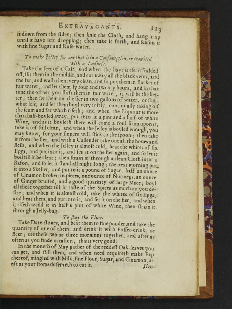 it down from the Tides; then knit the Cloth, and lung ,c until it have left dropping; then take it forth, and feafon it with fine Sugar and Rofe-water. To make J cl ley for one that Is in a Confumftion, or troubled * With a Lcofnefs. Take the feet of a Calf, and when the hayr isdeanfcalded off, flit them in the middle, and cut away all the black veins, ami the fat, and wafh them very clean,and fo put them in Bucket of fair water, and let them ly four and twenty hours, and in that time the oftner you flirft them in fair water, it will be the bet- ter ; then fet them on the fier in two gallons of water, or fom- what lels, and let them boyl very loftiy, continually taking off the feum and fat which rifeth; and when the Liquour is more than half-boyled away, put into it a pint and a half of white Wine, and as it boyleth there will come a foul feumupomt take it off ftill clean, and when the Jelley is boyled enough you may know, for your fingers will (tick to the fpoon ; then take it from the fier, and with a Cullender take out all the bones and flefli, and when the Jelley is almod cold, beat the whites of fix Eggs, and put into it, and fet it on the fier again, and fo let it boil tiil it be clear ; then drain it through a clean Cloth into a Bafon, and fo let it (land all night long; the next morning put. it into a Skcllet, and put to it a pound of Sugar, half an ounce of Cinamon broken in. pieces, one ounce of Nutmegs, an ounce of Ginger bruifed, and a good quaritity of large Mace; boyl all thefe together till it tade of the Spices as much as you de¬ fire ; andwheo it isalmodcold, take the whites of fix Eggs and beat them, and put into it, and fet it on the fier, and when it rifeth weild it in half a pint of white Wine, then drain it through a Jelly-bag. To fay the Flux. TakeDate-dones, and beat them to fine pouder,and take the quantity of ore of them, and drink it with Podet-drink, or Beer; ufethefe two or three mornings together, and after as often as you finde occaficn; this is very good. In the moneth of May gather of the redded Oak-leaves you can get, and dill them, and when need requireth make Pan thereof, mingled with Milk, fine Flour, Sugar, and Cinamon as oft as your ftomack ferveth to eat it.