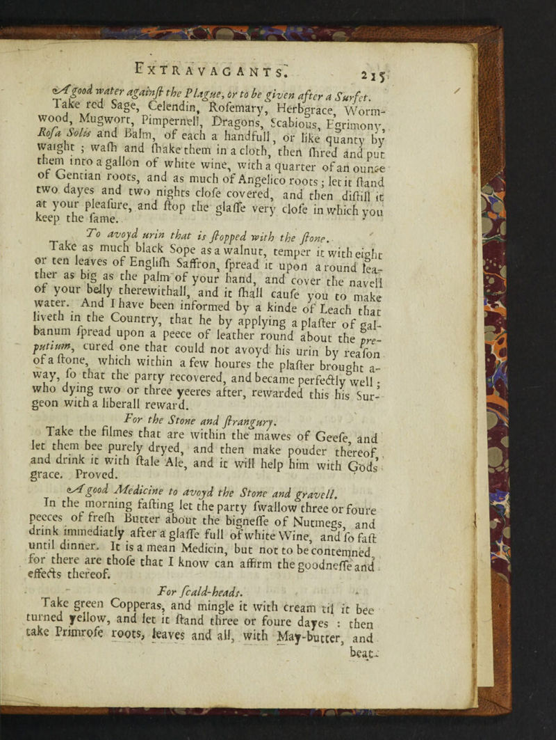 <tXgoo<l water againfi the Plague, or to be given after a Surfet. Take red Sage, Celendin, Rofemary, Hefbgrace Worm¬ wood Mugwort, Pimpernel!, Dragons, Scabious, Egrimony, liofa Solts and Balm, of each a handful! , or like quantv by waight ; wafh and (hake them in a cloth, then Hired and put them into a gallon of white wine, with a quarter of an ounce of Gentian roots, and as much of Angelico roots; let it Hand two dayes and two nights clofe covered, and then diHill it at your pleafure, and Hop the glaflfe very clofe in which you keep the fame. - To avojd urin that is flopped with the Jlone. Take as much black Sope as a walnut, temper it with eight or ten leaves of Englifh Saffron, fpread it upon around lea-- ther as big as che palm of your hand, and cover the navell of your belly therewithal!, and it (hall caufe you to make water. And I have been informed by a kinde of Leach that liveth in the Country, that he by applying aplarter of gal- banum fpread upon a peece of leather round about the vre- putium^ cured one that could not avoyd his urin by realon of a Hone which within a few houres the plafler brought a- way, lo that the party recovered, and became perfedlv well • who dying two or three yeeres after, rewarded this his Sur¬ geon with a liberall reward. For the Stone and flrangurj. Take the filmes that are within the mawes of Geefe and let them bee purely dryed, and then make pouder thereof and drink it with Hale Ale, and it will help him with Gods’ grace. Proved. • asf good Afedicine to avojd the Stone and gravell. In the morning faffing let the party fwallow three or foure pecces of frefh Butter about the bigneffe of Nutmegs and drink immediatly after a glaHTe full of white Wine, and fo faff until dinner. It is a mean Medicin, but not to be contemned for there are thofe that I know can affirm the goodneHeand effeds thereof. For fcaid-heads. fake green Copperas, and mingle it with cream til it bee turned yellow, and let it Hand three or foure dayes : then take Primrofe roots, leaves and all, with May-butter, and beat-